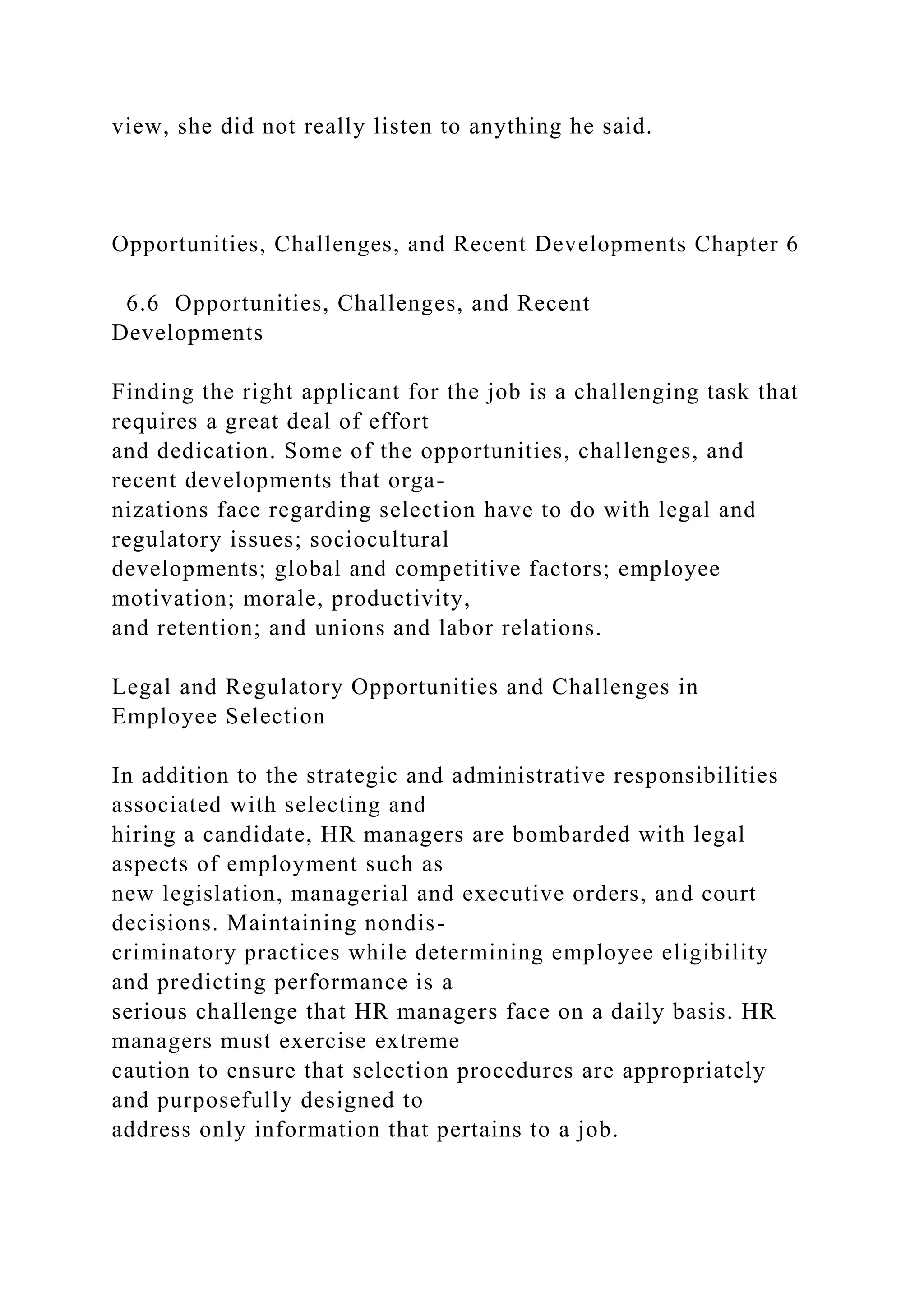view, she did not really listen to anything he said.
Opportunities, Challenges, and Recent Developments Chapter 6
6.6 Opportunities, Challenges, and Recent
Developments
Finding the right applicant for the job is a challenging task that
requires a great deal of effort
and dedication. Some of the opportunities, challenges, and
recent developments that orga-
nizations face regarding selection have to do with legal and
regulatory issues; sociocultural
developments; global and competitive factors; employee
motivation; morale, productivity,
and retention; and unions and labor relations.
Legal and Regulatory Opportunities and Challenges in
Employee Selection
In addition to the strategic and administrative responsibilities
associated with selecting and
hiring a candidate, HR managers are bombarded with legal
aspects of employment such as
new legislation, managerial and executive orders, and court
decisions. Maintaining nondis-
criminatory practices while determining employee eligibility
and predicting performance is a
serious challenge that HR managers face on a daily basis. HR
managers must exercise extreme
caution to ensure that selection procedures are appropriately
and purposefully designed to
address only information that pertains to a job.
 