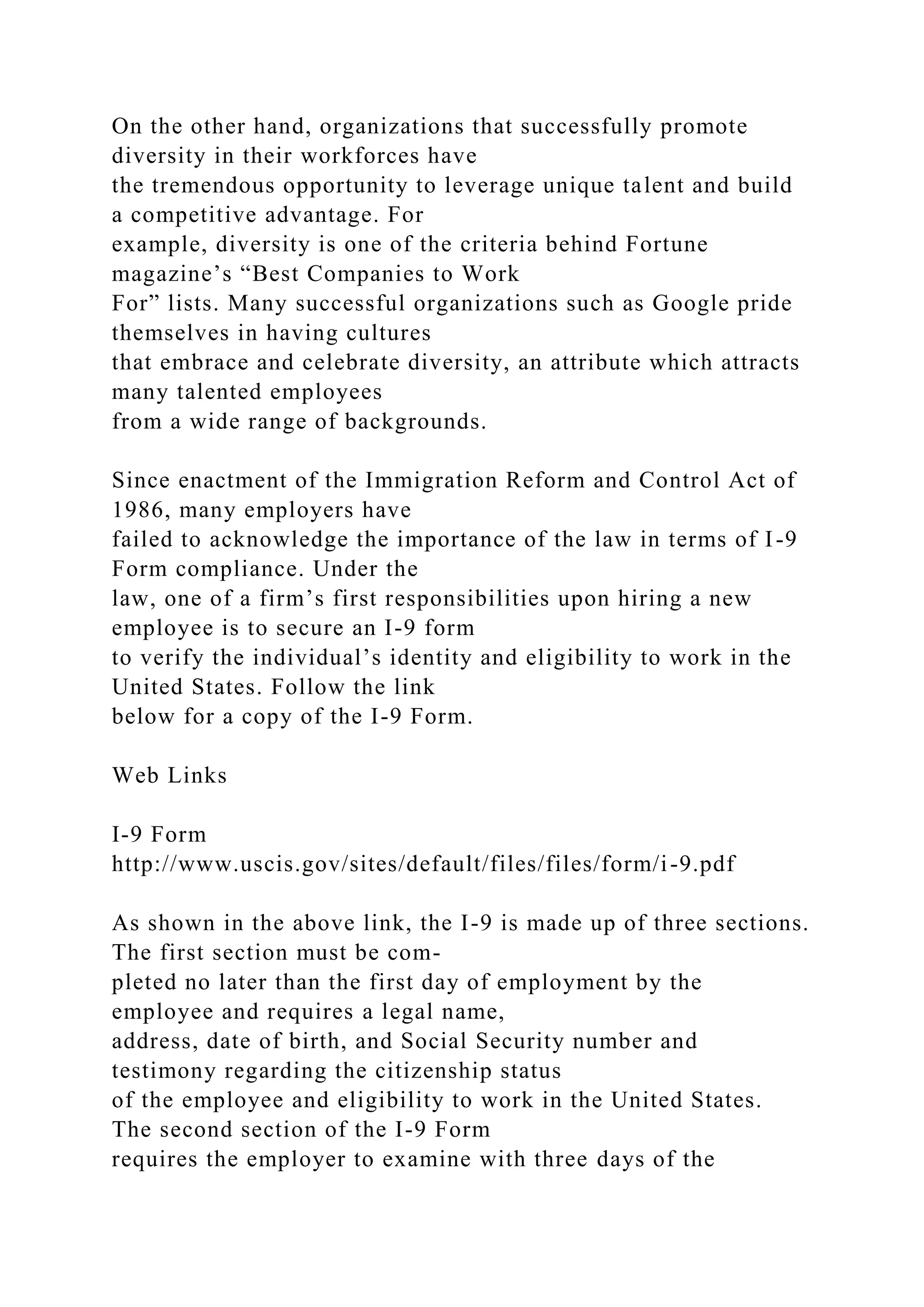 On the other hand, organizations that successfully promote
diversity in their workforces have
the tremendous opportunity to leverage unique talent and build
a competitive advantage. For
example, diversity is one of the criteria behind Fortune
magazine’s “Best Companies to Work
For” lists. Many successful organizations such as Google pride
themselves in having cultures
that embrace and celebrate diversity, an attribute which attracts
many talented employees
from a wide range of backgrounds.
Since enactment of the Immigration Reform and Control Act of
1986, many employers have
failed to acknowledge the importance of the law in terms of I-9
Form compliance. Under the
law, one of a firm’s first responsibilities upon hiring a new
employee is to secure an I-9 form
to verify the individual’s identity and eligibility to work in the
United States. Follow the link
below for a copy of the I-9 Form.
Web Links
I-9 Form
http://www.uscis.gov/sites/default/files/files/form/i-9.pdf
As shown in the above link, the I-9 is made up of three sections.
The first section must be com-
pleted no later than the first day of employment by the
employee and requires a legal name,
address, date of birth, and Social Security number and
testimony regarding the citizenship status
of the employee and eligibility to work in the United States.
The second section of the I-9 Form
requires the employer to examine with three days of the
 