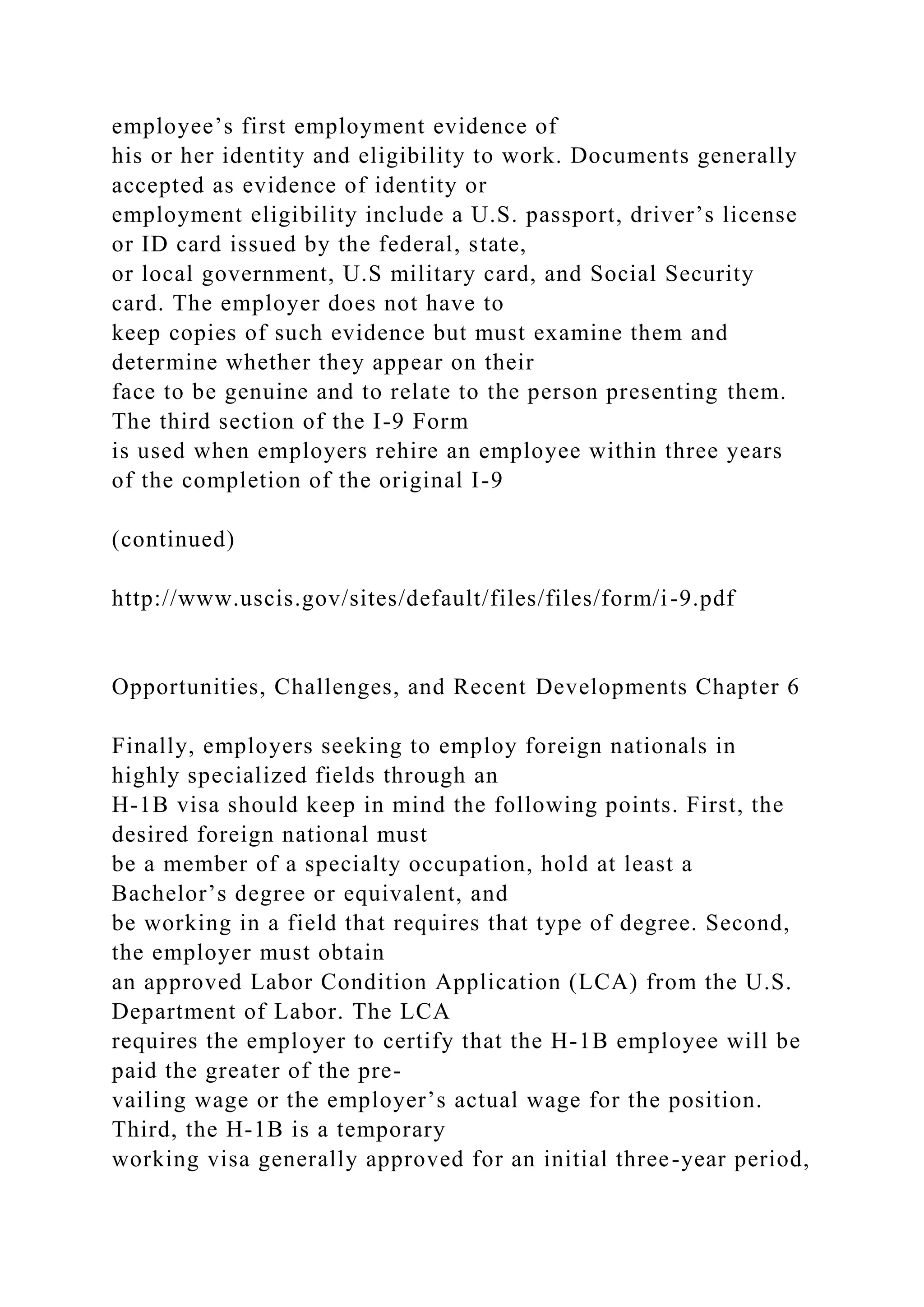 employee’s first employment evidence of
his or her identity and eligibility to work. Documents generally
accepted as evidence of identity or
employment eligibility include a U.S. passport, driver’s license
or ID card issued by the federal, state,
or local government, U.S military card, and Social Security
card. The employer does not have to
keep copies of such evidence but must examine them and
determine whether they appear on their
face to be genuine and to relate to the person presenting them.
The third section of the I-9 Form
is used when employers rehire an employee within three years
of the completion of the original I-9
(continued)
http://www.uscis.gov/sites/default/files/files/form/i-9.pdf
Opportunities, Challenges, and Recent Developments Chapter 6
Finally, employers seeking to employ foreign nationals in
highly specialized fields through an
H-1B visa should keep in mind the following points. First, the
desired foreign national must
be a member of a specialty occupation, hold at least a
Bachelor’s degree or equivalent, and
be working in a field that requires that type of degree. Second,
the employer must obtain
an approved Labor Condition Application (LCA) from the U.S.
Department of Labor. The LCA
requires the employer to certify that the H-1B employee will be
paid the greater of the pre-
vailing wage or the employer’s actual wage for the position.
Third, the H-1B is a temporary
working visa generally approved for an initial three-year period,
 