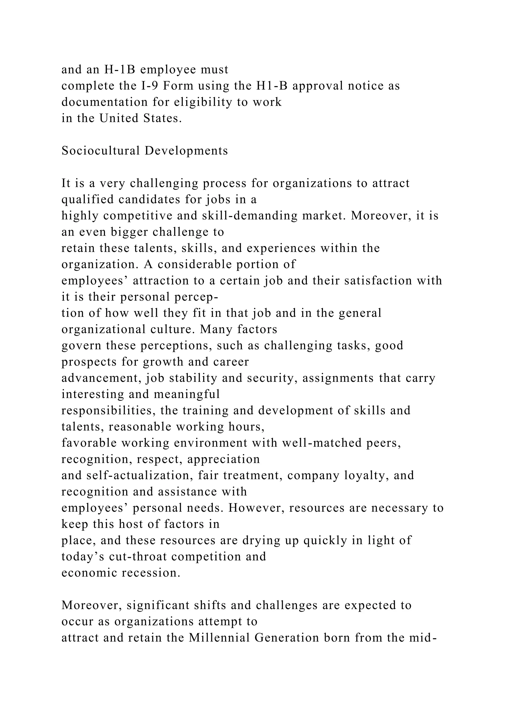 and an H-1B employee must
complete the I-9 Form using the H1-B approval notice as
documentation for eligibility to work
in the United States.
Sociocultural Developments
It is a very challenging process for organizations to attract
qualified candidates for jobs in a
highly competitive and skill-demanding market. Moreover, it is
an even bigger challenge to
retain these talents, skills, and experiences within the
organization. A considerable portion of
employees’ attraction to a certain job and their satisfaction with
it is their personal percep-
tion of how well they fit in that job and in the general
organizational culture. Many factors
govern these perceptions, such as challenging tasks, good
prospects for growth and career
advancement, job stability and security, assignments that carry
interesting and meaningful
responsibilities, the training and development of skills and
talents, reasonable working hours,
favorable working environment with well-matched peers,
recognition, respect, appreciation
and self-actualization, fair treatment, company loyalty, and
recognition and assistance with
employees’ personal needs. However, resources are necessary to
keep this host of factors in
place, and these resources are drying up quickly in light of
today’s cut-throat competition and
economic recession.
Moreover, significant shifts and challenges are expected to
occur as organizations attempt to
attract and retain the Millennial Generation born from the mid-
 