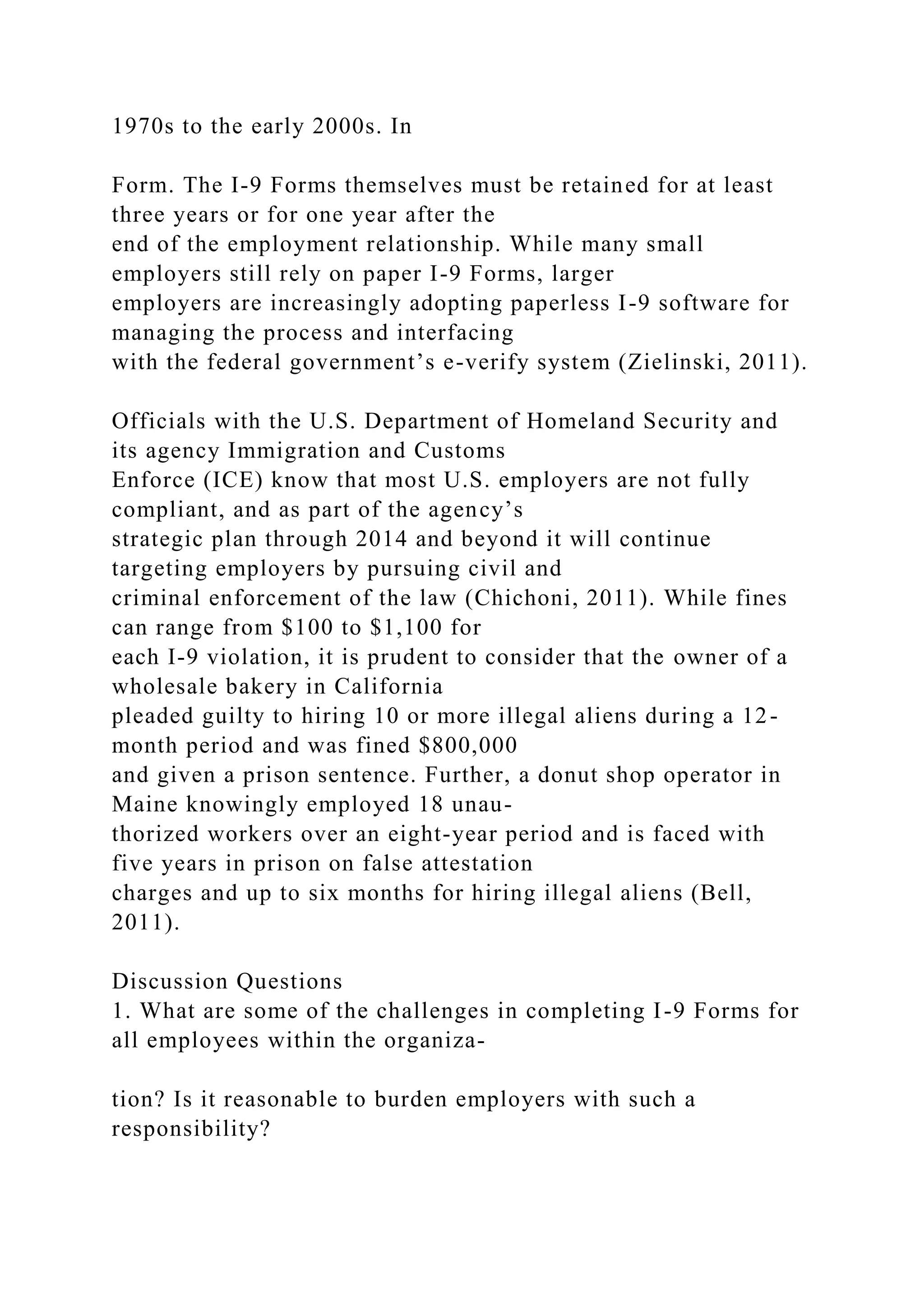 1970s to the early 2000s. In
Form. The I-9 Forms themselves must be retained for at least
three years or for one year after the
end of the employment relationship. While many small
employers still rely on paper I-9 Forms, larger
employers are increasingly adopting paperless I-9 software for
managing the process and interfacing
with the federal government’s e-verify system (Zielinski, 2011).
Officials with the U.S. Department of Homeland Security and
its agency Immigration and Customs
Enforce (ICE) know that most U.S. employers are not fully
compliant, and as part of the agency’s
strategic plan through 2014 and beyond it will continue
targeting employers by pursuing civil and
criminal enforcement of the law (Chichoni, 2011). While fines
can range from $100 to $1,100 for
each I-9 violation, it is prudent to consider that the owner of a
wholesale bakery in California
pleaded guilty to hiring 10 or more illegal aliens during a 12-
month period and was fined $800,000
and given a prison sentence. Further, a donut shop operator in
Maine knowingly employed 18 unau-
thorized workers over an eight-year period and is faced with
five years in prison on false attestation
charges and up to six months for hiring illegal aliens (Bell,
2011).
Discussion Questions
1. What are some of the challenges in completing I-9 Forms for
all employees within the organiza-
tion? Is it reasonable to burden employers with such a
responsibility?
 