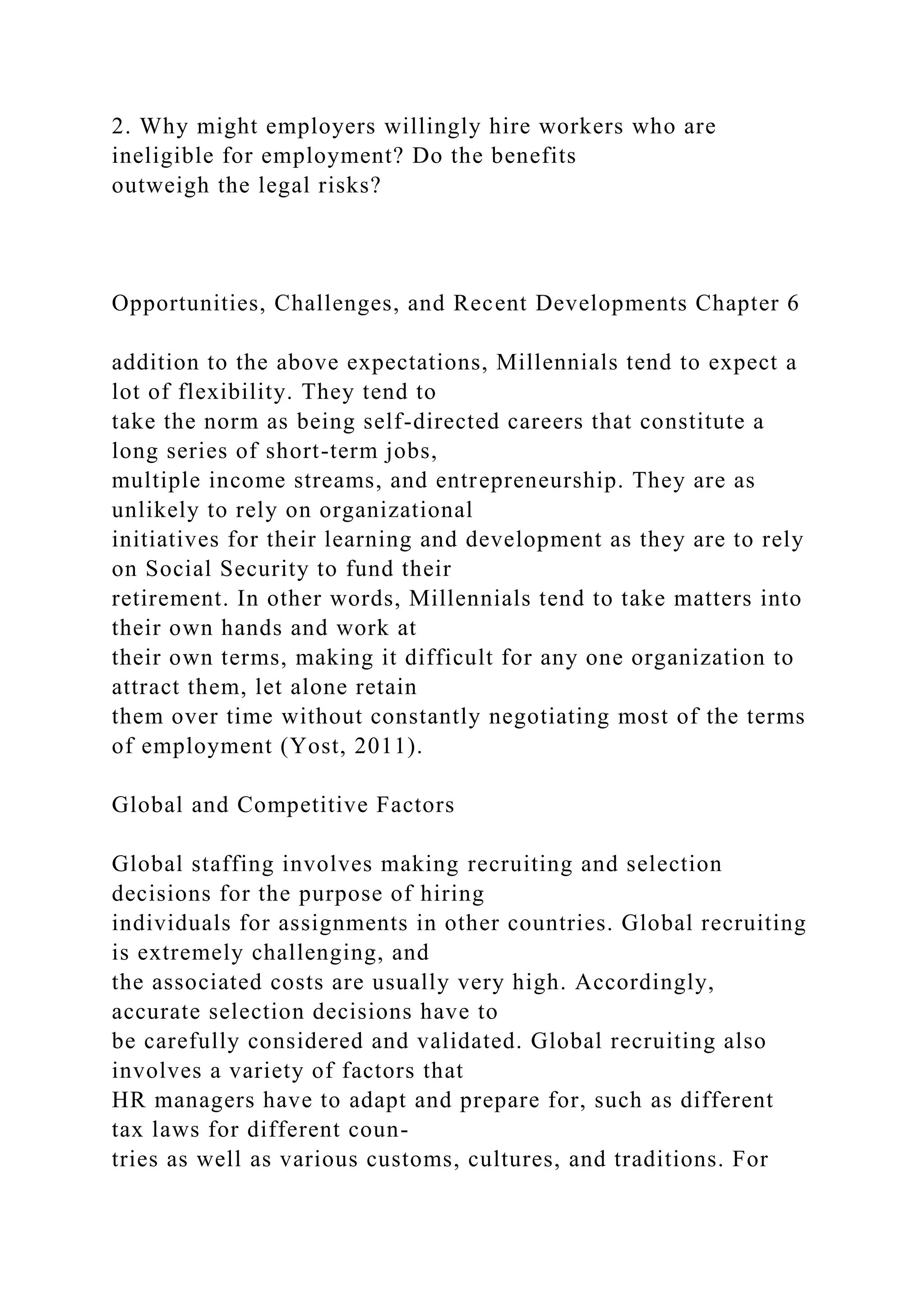2. Why might employers willingly hire workers who are
ineligible for employment? Do the benefits
outweigh the legal risks?
Opportunities, Challenges, and Recent Developments Chapter 6
addition to the above expectations, Millennials tend to expect a
lot of flexibility. They tend to
take the norm as being self-directed careers that constitute a
long series of short-term jobs,
multiple income streams, and entrepreneurship. They are as
unlikely to rely on organizational
initiatives for their learning and development as they are to rely
on Social Security to fund their
retirement. In other words, Millennials tend to take matters into
their own hands and work at
their own terms, making it difficult for any one organization to
attract them, let alone retain
them over time without constantly negotiating most of the terms
of employment (Yost, 2011).
Global and Competitive Factors
Global staffing involves making recruiting and selection
decisions for the purpose of hiring
individuals for assignments in other countries. Global recruiting
is extremely challenging, and
the associated costs are usually very high. Accordingly,
accurate selection decisions have to
be carefully considered and validated. Global recruiting also
involves a variety of factors that
HR managers have to adapt and prepare for, such as different
tax laws for different coun-
tries as well as various customs, cultures, and traditions. For
 
