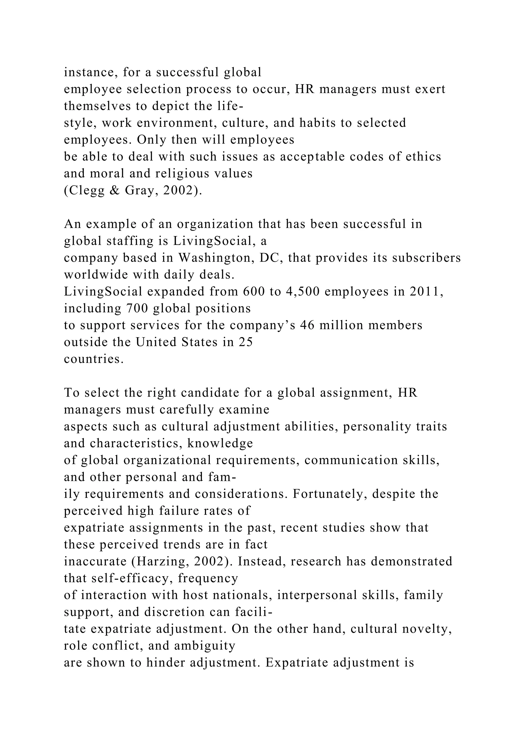 instance, for a successful global
employee selection process to occur, HR managers must exert
themselves to depict the life-
style, work environment, culture, and habits to selected
employees. Only then will employees
be able to deal with such issues as acceptable codes of ethics
and moral and religious values
(Clegg & Gray, 2002).
An example of an organization that has been successful in
global staffing is LivingSocial, a
company based in Washington, DC, that provides its subscribers
worldwide with daily deals.
LivingSocial expanded from 600 to 4,500 employees in 2011,
including 700 global positions
to support services for the company’s 46 million members
outside the United States in 25
countries.
To select the right candidate for a global assignment, HR
managers must carefully examine
aspects such as cultural adjustment abilities, personality traits
and characteristics, knowledge
of global organizational requirements, communication skills,
and other personal and fam-
ily requirements and considerations. Fortunately, despite the
perceived high failure rates of
expatriate assignments in the past, recent studies show that
these perceived trends are in fact
inaccurate (Harzing, 2002). Instead, research has demonstrated
that self-efficacy, frequency
of interaction with host nationals, interpersonal skills, family
support, and discretion can facili-
tate expatriate adjustment. On the other hand, cultural novelty,
role conflict, and ambiguity
are shown to hinder adjustment. Expatriate adjustment is
 