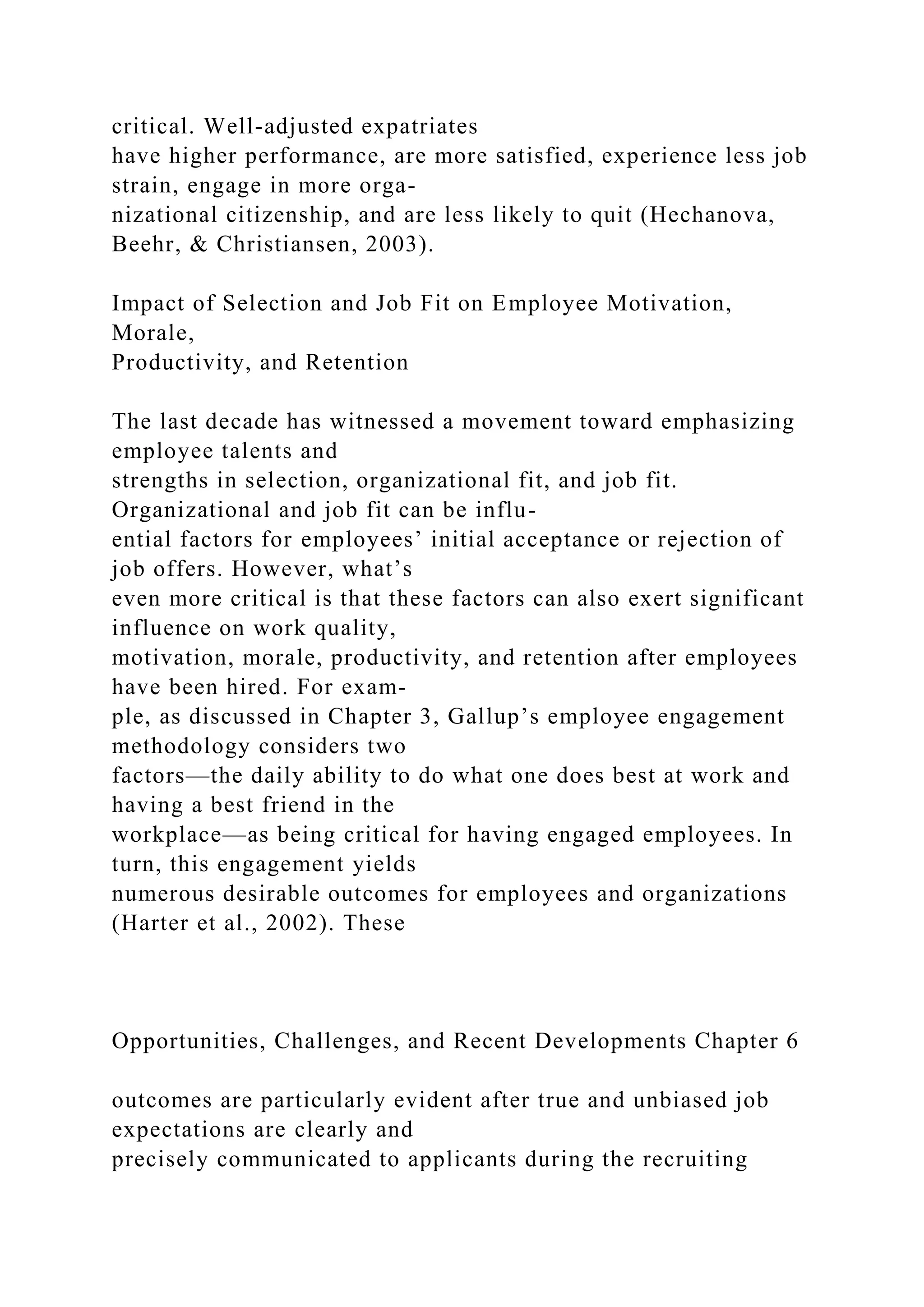 critical. Well-adjusted expatriates
have higher performance, are more satisfied, experience less job
strain, engage in more orga-
nizational citizenship, and are less likely to quit (Hechanova,
Beehr, & Christiansen, 2003).
Impact of Selection and Job Fit on Employee Motivation,
Morale,
Productivity, and Retention
The last decade has witnessed a movement toward emphasizing
employee talents and
strengths in selection, organizational fit, and job fit.
Organizational and job fit can be influ-
ential factors for employees’ initial acceptance or rejection of
job offers. However, what’s
even more critical is that these factors can also exert significant
influence on work quality,
motivation, morale, productivity, and retention after employees
have been hired. For exam-
ple, as discussed in Chapter 3, Gallup’s employee engagement
methodology considers two
factors—the daily ability to do what one does best at work and
having a best friend in the
workplace—as being critical for having engaged employees. In
turn, this engagement yields
numerous desirable outcomes for employees and organizations
(Harter et al., 2002). These
Opportunities, Challenges, and Recent Developments Chapter 6
outcomes are particularly evident after true and unbiased job
expectations are clearly and
precisely communicated to applicants during the recruiting
 