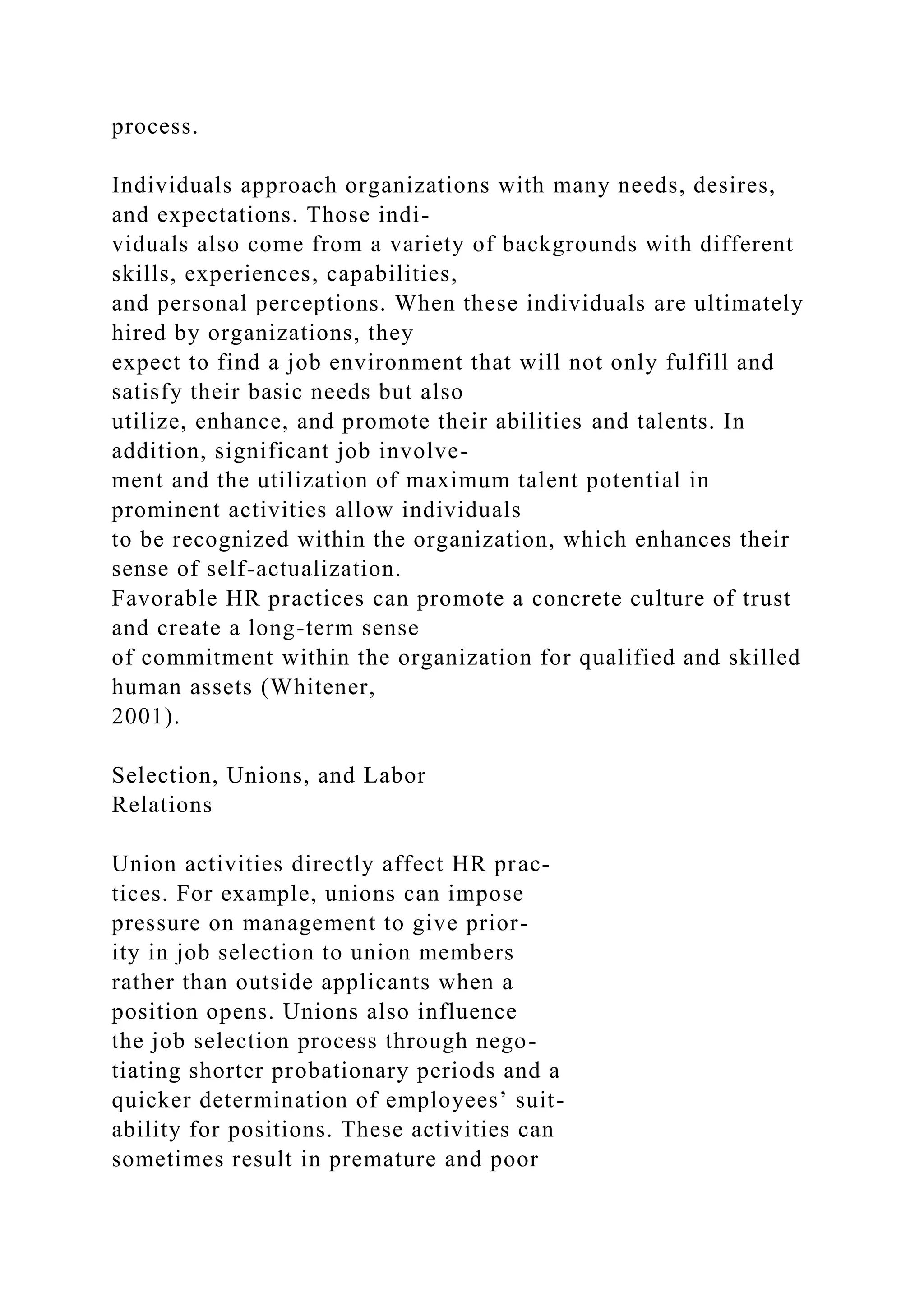 process.
Individuals approach organizations with many needs, desires,
and expectations. Those indi-
viduals also come from a variety of backgrounds with different
skills, experiences, capabilities,
and personal perceptions. When these individuals are ultimately
hired by organizations, they
expect to find a job environment that will not only fulfill and
satisfy their basic needs but also
utilize, enhance, and promote their abilities and talents. In
addition, significant job involve-
ment and the utilization of maximum talent potential in
prominent activities allow individuals
to be recognized within the organization, which enhances their
sense of self-actualization.
Favorable HR practices can promote a concrete culture of trust
and create a long-term sense
of commitment within the organization for qualified and skilled
human assets (Whitener,
2001).
Selection, Unions, and Labor
Relations
Union activities directly affect HR prac-
tices. For example, unions can impose
pressure on management to give prior-
ity in job selection to union members
rather than outside applicants when a
position opens. Unions also influence
the job selection process through nego-
tiating shorter probationary periods and a
quicker determination of employees’ suit-
ability for positions. These activities can
sometimes result in premature and poor
 