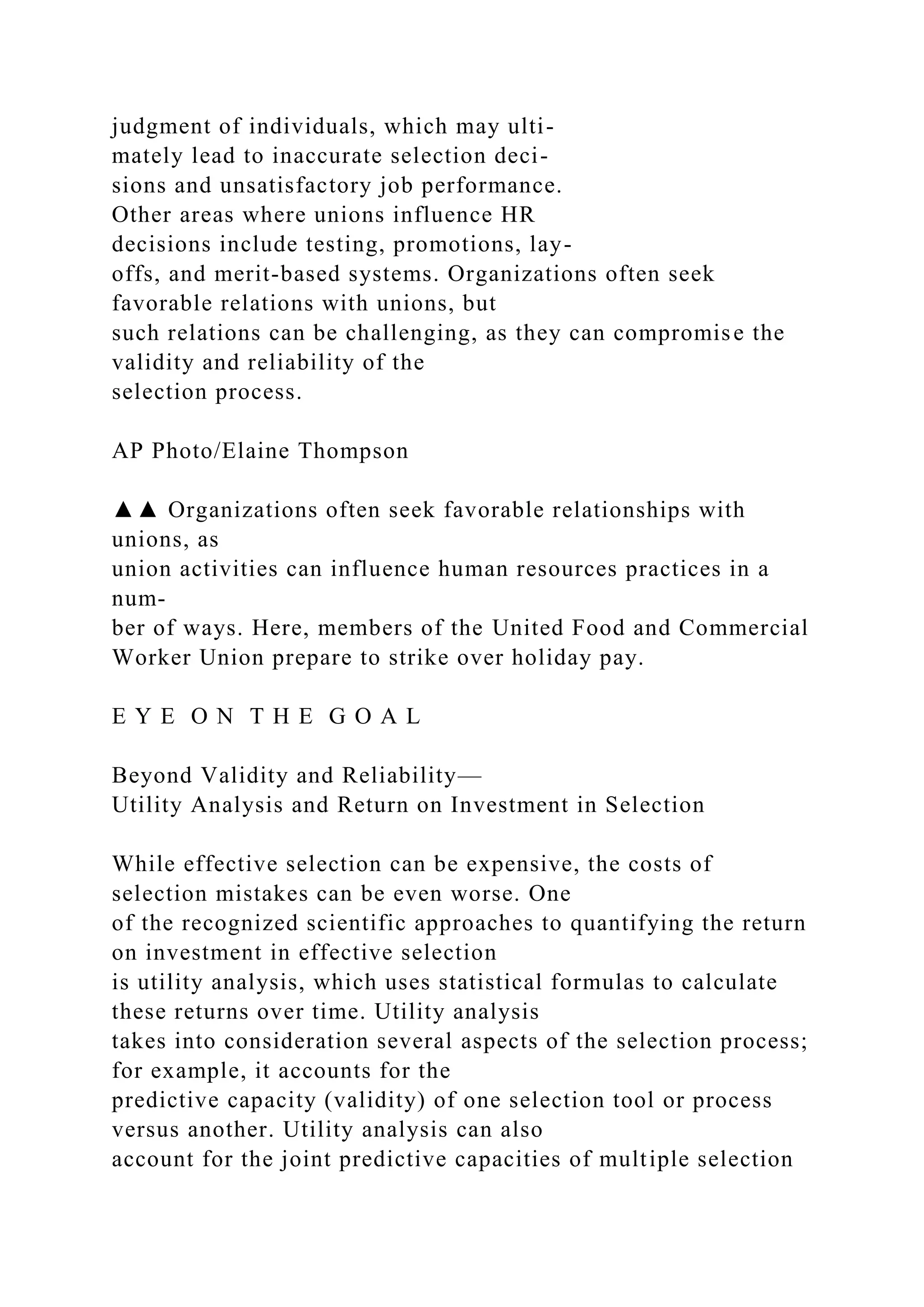 judgment of individuals, which may ulti-
mately lead to inaccurate selection deci-
sions and unsatisfactory job performance.
Other areas where unions influence HR
decisions include testing, promotions, lay-
offs, and merit-based systems. Organizations often seek
favorable relations with unions, but
such relations can be challenging, as they can compromise the
validity and reliability of the
selection process.
AP Photo/Elaine Thompson
▲▲ Organizations often seek favorable relationships with
unions, as
union activities can influence human resources practices in a
num-
ber of ways. Here, members of the United Food and Commercial
Worker Union prepare to strike over holiday pay.
E Y E O N T H E G O A L
Beyond Validity and Reliability—
Utility Analysis and Return on Investment in Selection
While effective selection can be expensive, the costs of
selection mistakes can be even worse. One
of the recognized scientific approaches to quantifying the return
on investment in effective selection
is utility analysis, which uses statistical formulas to calculate
these returns over time. Utility analysis
takes into consideration several aspects of the selection process;
for example, it accounts for the
predictive capacity (validity) of one selection tool or process
versus another. Utility analysis can also
account for the joint predictive capacities of multiple selection
 