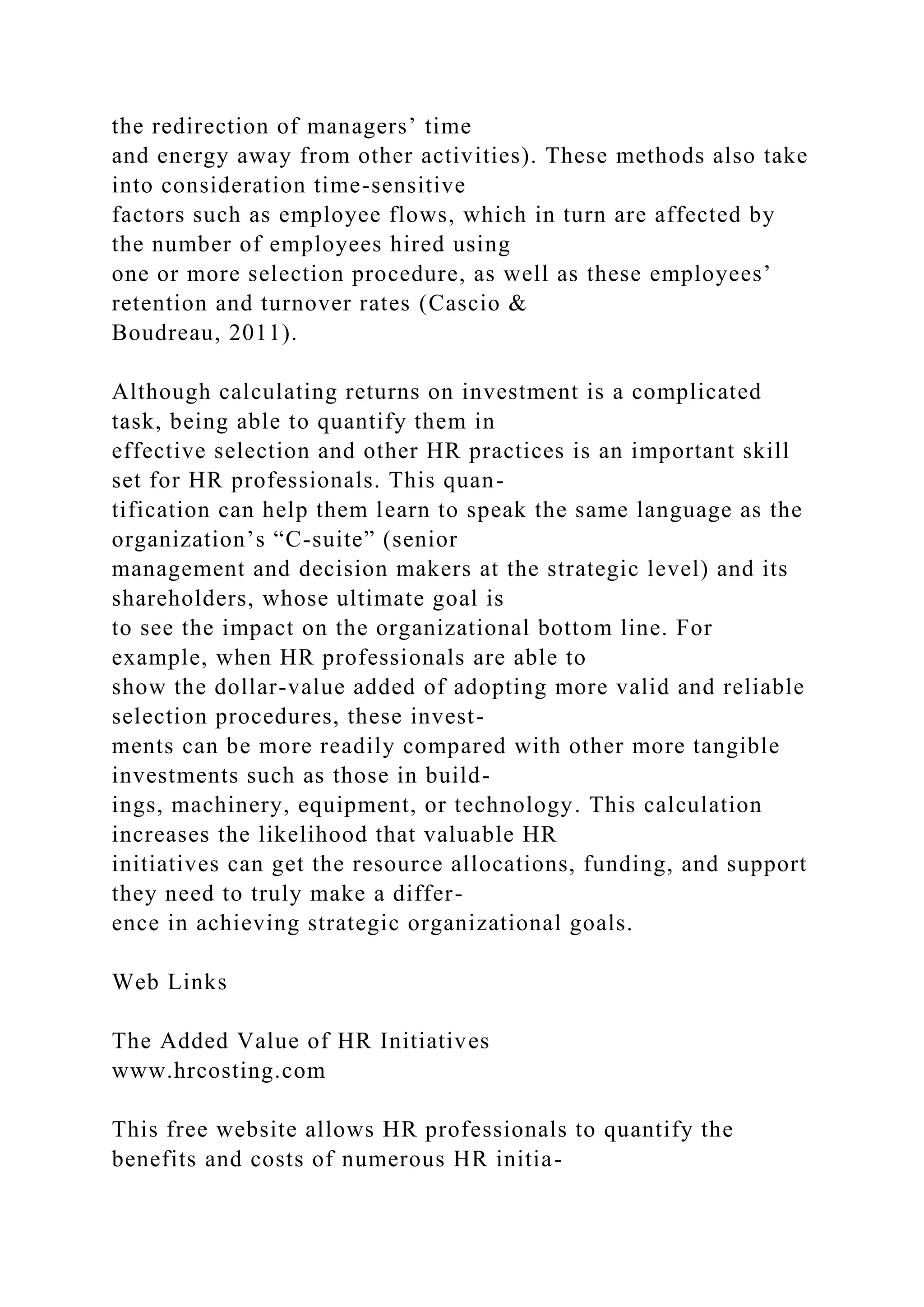 the redirection of managers’ time
and energy away from other activities). These methods also take
into consideration time-sensitive
factors such as employee flows, which in turn are affected by
the number of employees hired using
one or more selection procedure, as well as these employees’
retention and turnover rates (Cascio &
Boudreau, 2011).
Although calculating returns on investment is a complicated
task, being able to quantify them in
effective selection and other HR practices is an important skill
set for HR professionals. This quan-
tification can help them learn to speak the same language as the
organization’s “C-suite” (senior
management and decision makers at the strategic level) and its
shareholders, whose ultimate goal is
to see the impact on the organizational bottom line. For
example, when HR professionals are able to
show the dollar-value added of adopting more valid and reliable
selection procedures, these invest-
ments can be more readily compared with other more tangible
investments such as those in build-
ings, machinery, equipment, or technology. This calculation
increases the likelihood that valuable HR
initiatives can get the resource allocations, funding, and support
they need to truly make a differ-
ence in achieving strategic organizational goals.
Web Links
The Added Value of HR Initiatives
www.hrcosting.com
This free website allows HR professionals to quantify the
benefits and costs of numerous HR initia-
 