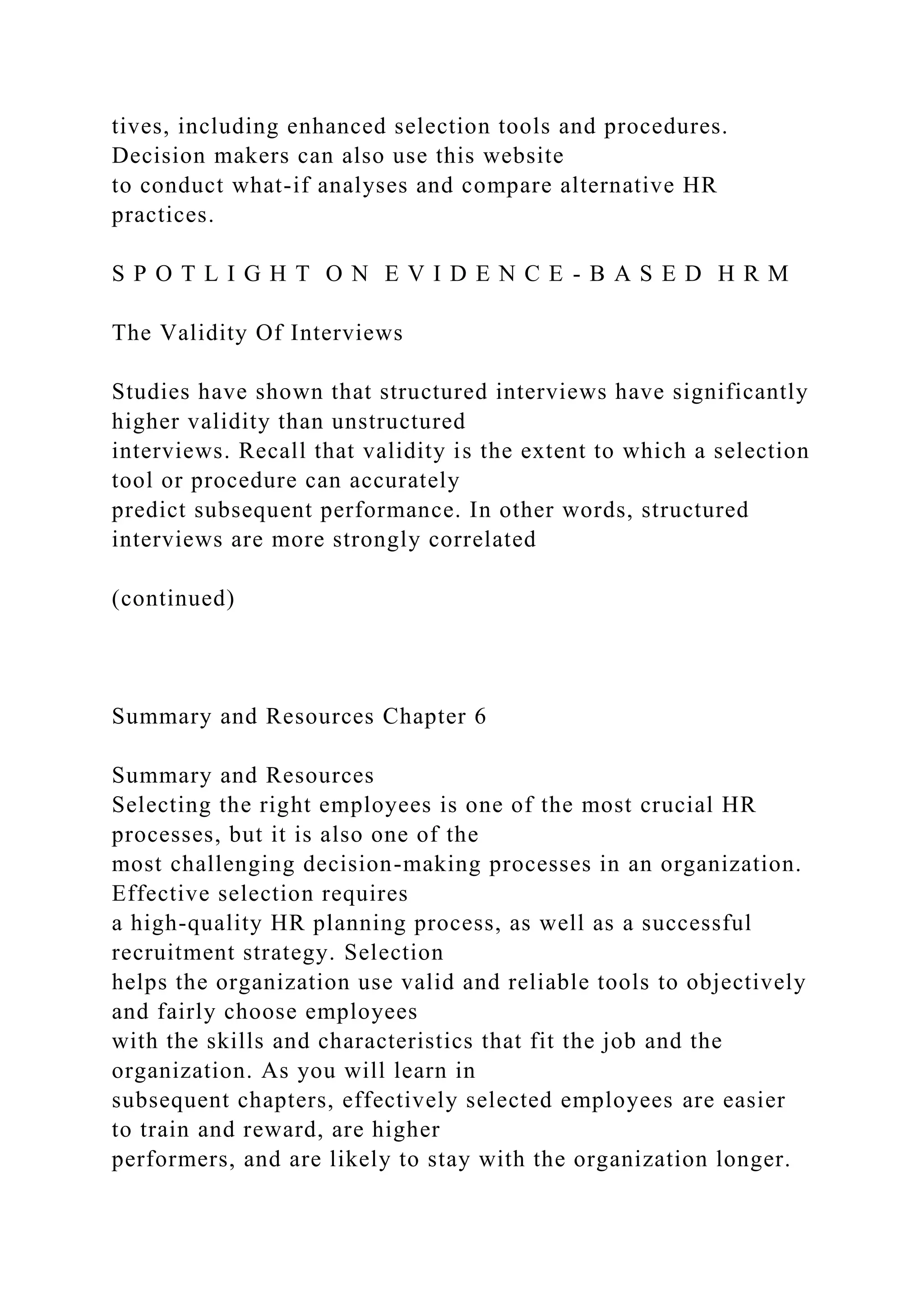 tives, including enhanced selection tools and procedures.
Decision makers can also use this website
to conduct what-if analyses and compare alternative HR
practices.
S P O T L I G H T O N E V I D E N C E - B A S E D H R M
The Validity Of Interviews
Studies have shown that structured interviews have significantly
higher validity than unstructured
interviews. Recall that validity is the extent to which a selection
tool or procedure can accurately
predict subsequent performance. In other words, structured
interviews are more strongly correlated
(continued)
Summary and Resources Chapter 6
Summary and Resources
Selecting the right employees is one of the most crucial HR
processes, but it is also one of the
most challenging decision-making processes in an organization.
Effective selection requires
a high-quality HR planning process, as well as a successful
recruitment strategy. Selection
helps the organization use valid and reliable tools to objectively
and fairly choose employees
with the skills and characteristics that fit the job and the
organization. As you will learn in
subsequent chapters, effectively selected employees are easier
to train and reward, are higher
performers, and are likely to stay with the organization longer.
 