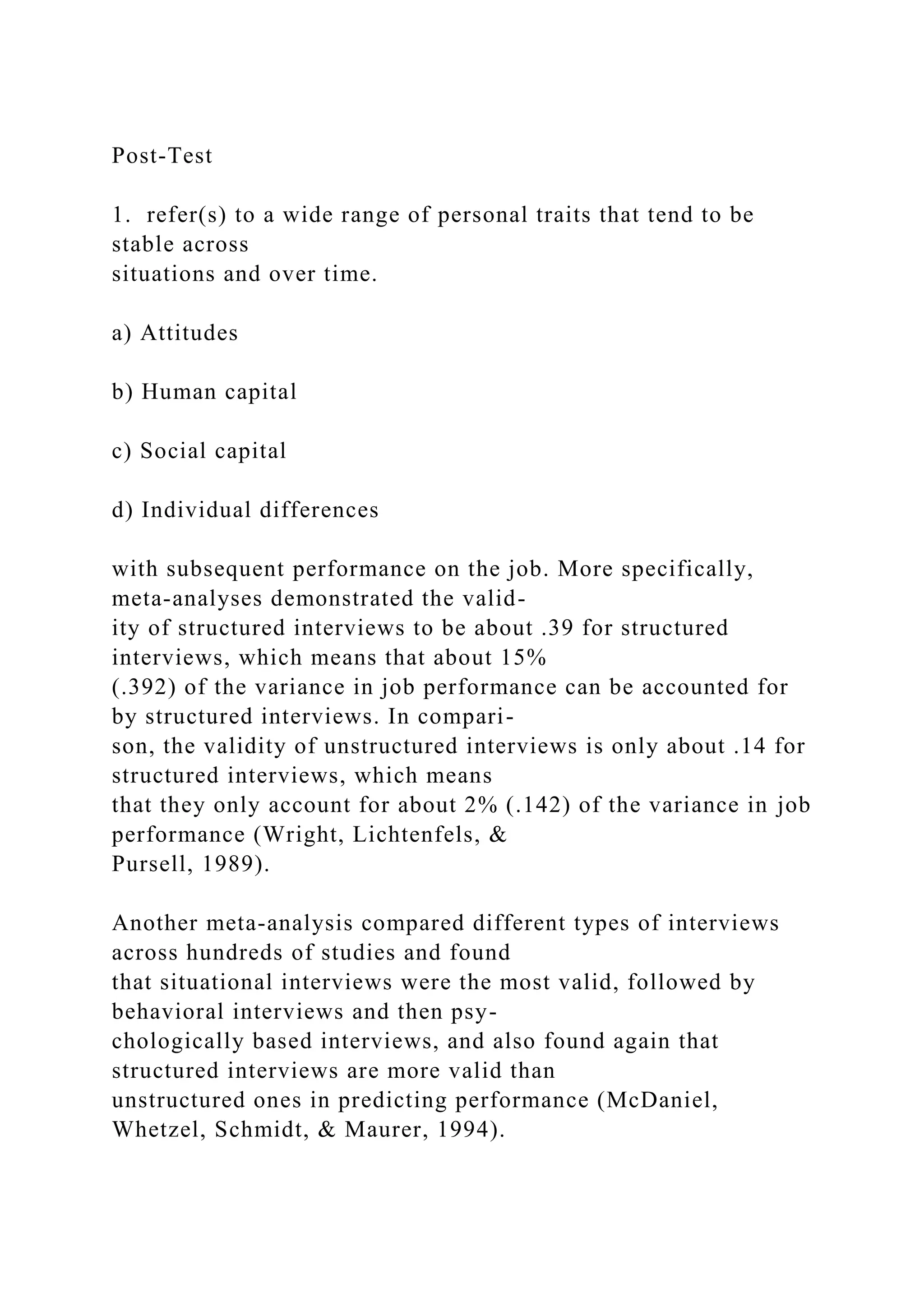 Post-Test
1. refer(s) to a wide range of personal traits that tend to be
stable across
situations and over time.
a) Attitudes
b) Human capital
c) Social capital
d) Individual differences
with subsequent performance on the job. More specifically,
meta-analyses demonstrated the valid-
ity of structured interviews to be about .39 for structured
interviews, which means that about 15%
(.392) of the variance in job performance can be accounted for
by structured interviews. In compari-
son, the validity of unstructured interviews is only about .14 for
structured interviews, which means
that they only account for about 2% (.142) of the variance in job
performance (Wright, Lichtenfels, &
Pursell, 1989).
Another meta-analysis compared different types of interviews
across hundreds of studies and found
that situational interviews were the most valid, followed by
behavioral interviews and then psy-
chologically based interviews, and also found again that
structured interviews are more valid than
unstructured ones in predicting performance (McDaniel,
Whetzel, Schmidt, & Maurer, 1994).
 