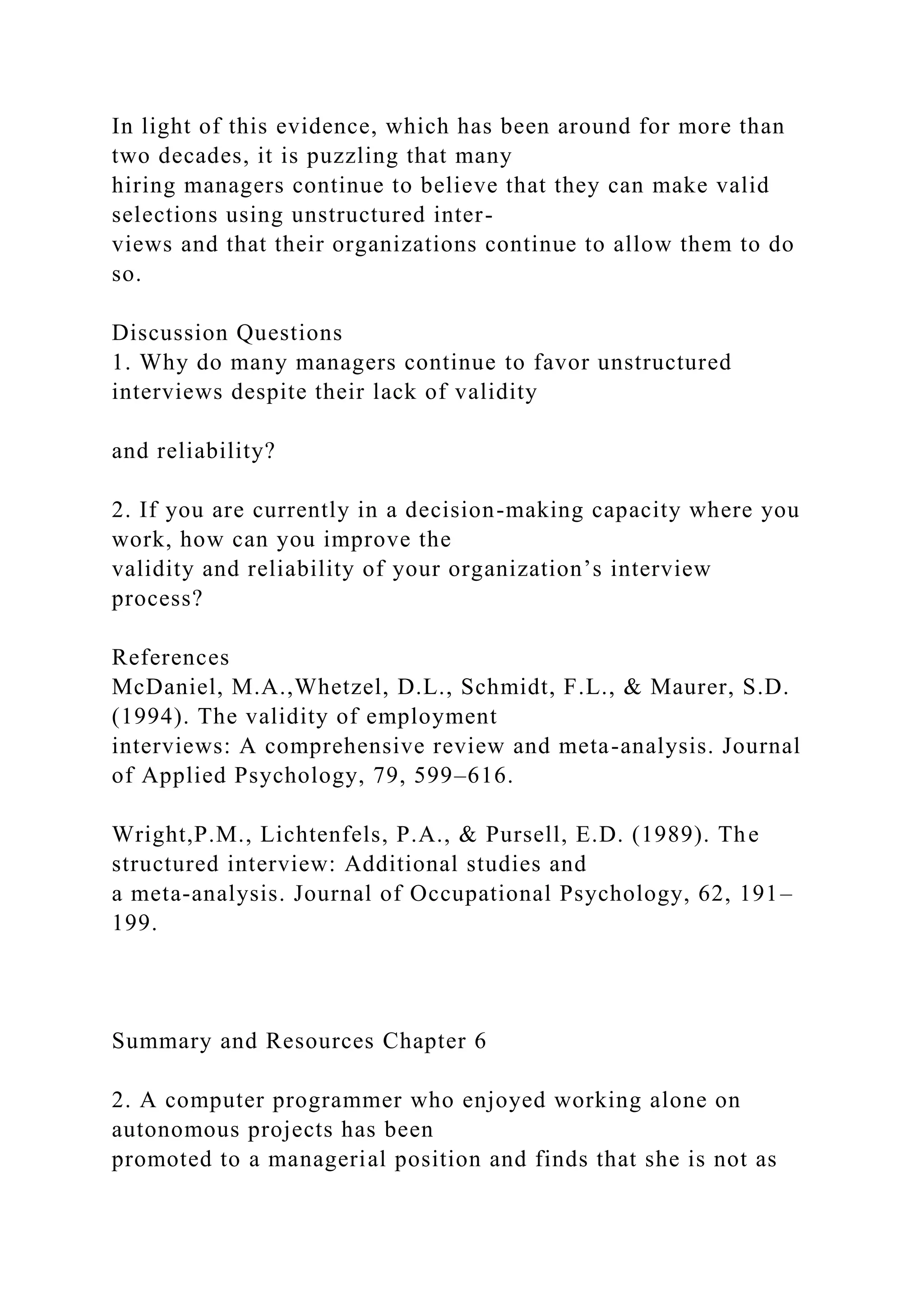 In light of this evidence, which has been around for more than
two decades, it is puzzling that many
hiring managers continue to believe that they can make valid
selections using unstructured inter-
views and that their organizations continue to allow them to do
so.
Discussion Questions
1. Why do many managers continue to favor unstructured
interviews despite their lack of validity
and reliability?
2. If you are currently in a decision-making capacity where you
work, how can you improve the
validity and reliability of your organization’s interview
process?
References
McDaniel, M.A.,Whetzel, D.L., Schmidt, F.L., & Maurer, S.D.
(1994). The validity of employment
interviews: A comprehensive review and meta-analysis. Journal
of Applied Psychology, 79, 599–616.
Wright,P.M., Lichtenfels, P.A., & Pursell, E.D. (1989). The
structured interview: Additional studies and
a meta-analysis. Journal of Occupational Psychology, 62, 191–
199.
Summary and Resources Chapter 6
2. A computer programmer who enjoyed working alone on
autonomous projects has been
promoted to a managerial position and finds that she is not as
 