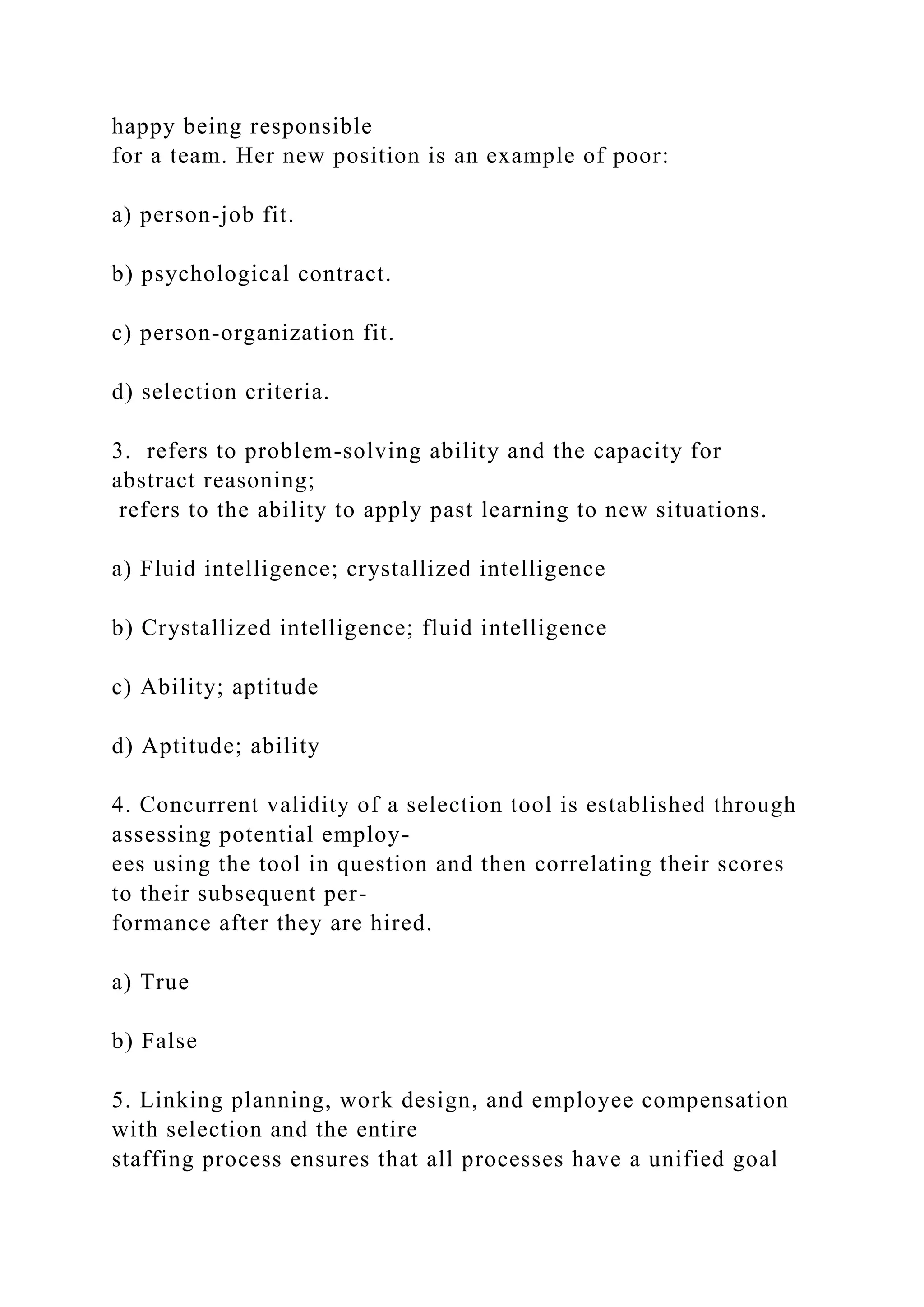 happy being responsible
for a team. Her new position is an example of poor:
a) person-job fit.
b) psychological contract.
c) person-organization fit.
d) selection criteria.
3. refers to problem-solving ability and the capacity for
abstract reasoning;
refers to the ability to apply past learning to new situations.
a) Fluid intelligence; crystallized intelligence
b) Crystallized intelligence; fluid intelligence
c) Ability; aptitude
d) Aptitude; ability
4. Concurrent validity of a selection tool is established through
assessing potential employ-
ees using the tool in question and then correlating their scores
to their subsequent per-
formance after they are hired.
a) True
b) False
5. Linking planning, work design, and employee compensation
with selection and the entire
staffing process ensures that all processes have a unified goal
 