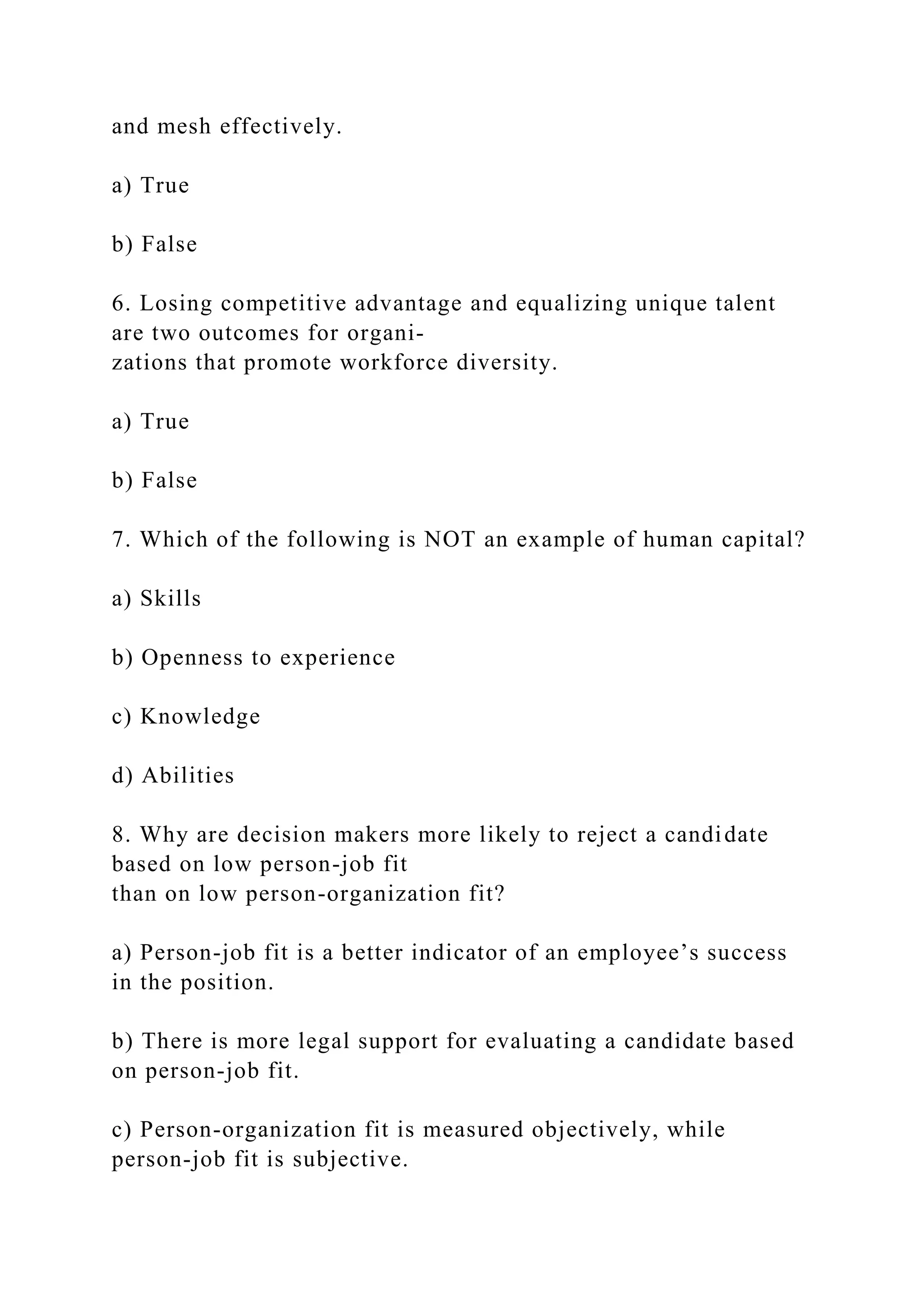 and mesh effectively.
a) True
b) False
6. Losing competitive advantage and equalizing unique talent
are two outcomes for organi-
zations that promote workforce diversity.
a) True
b) False
7. Which of the following is NOT an example of human capital?
a) Skills
b) Openness to experience
c) Knowledge
d) Abilities
8. Why are decision makers more likely to reject a candidate
based on low person-job fit
than on low person-organization fit?
a) Person-job fit is a better indicator of an employee’s success
in the position.
b) There is more legal support for evaluating a candidate based
on person-job fit.
c) Person-organization fit is measured objectively, while
person-job fit is subjective.
 