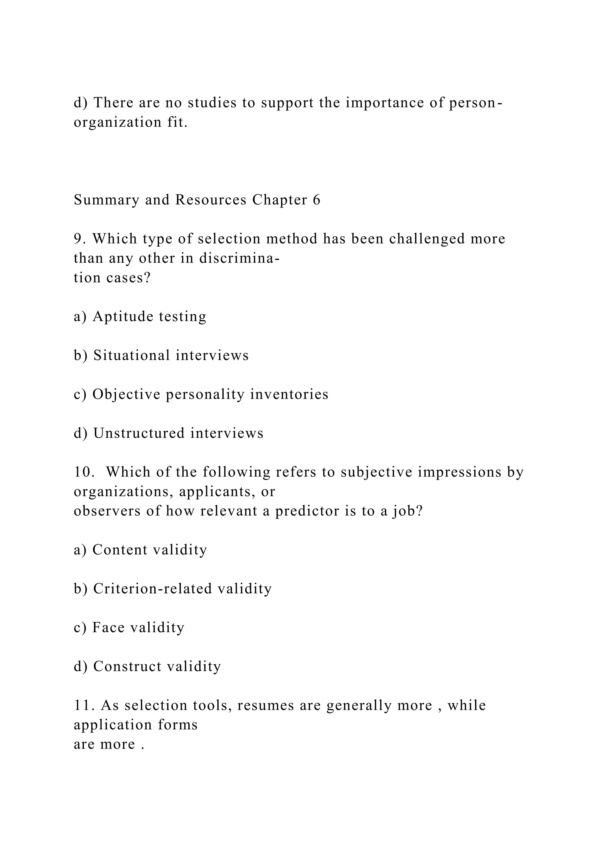 d) There are no studies to support the importance of person-
organization fit.
Summary and Resources Chapter 6
9. Which type of selection method has been challenged more
than any other in discrimina-
tion cases?
a) Aptitude testing
b) Situational interviews
c) Objective personality inventories
d) Unstructured interviews
10. Which of the following refers to subjective impressions by
organizations, applicants, or
observers of how relevant a predictor is to a job?
a) Content validity
b) Criterion-related validity
c) Face validity
d) Construct validity
11. As selection tools, resumes are generally more , while
application forms
are more .
 