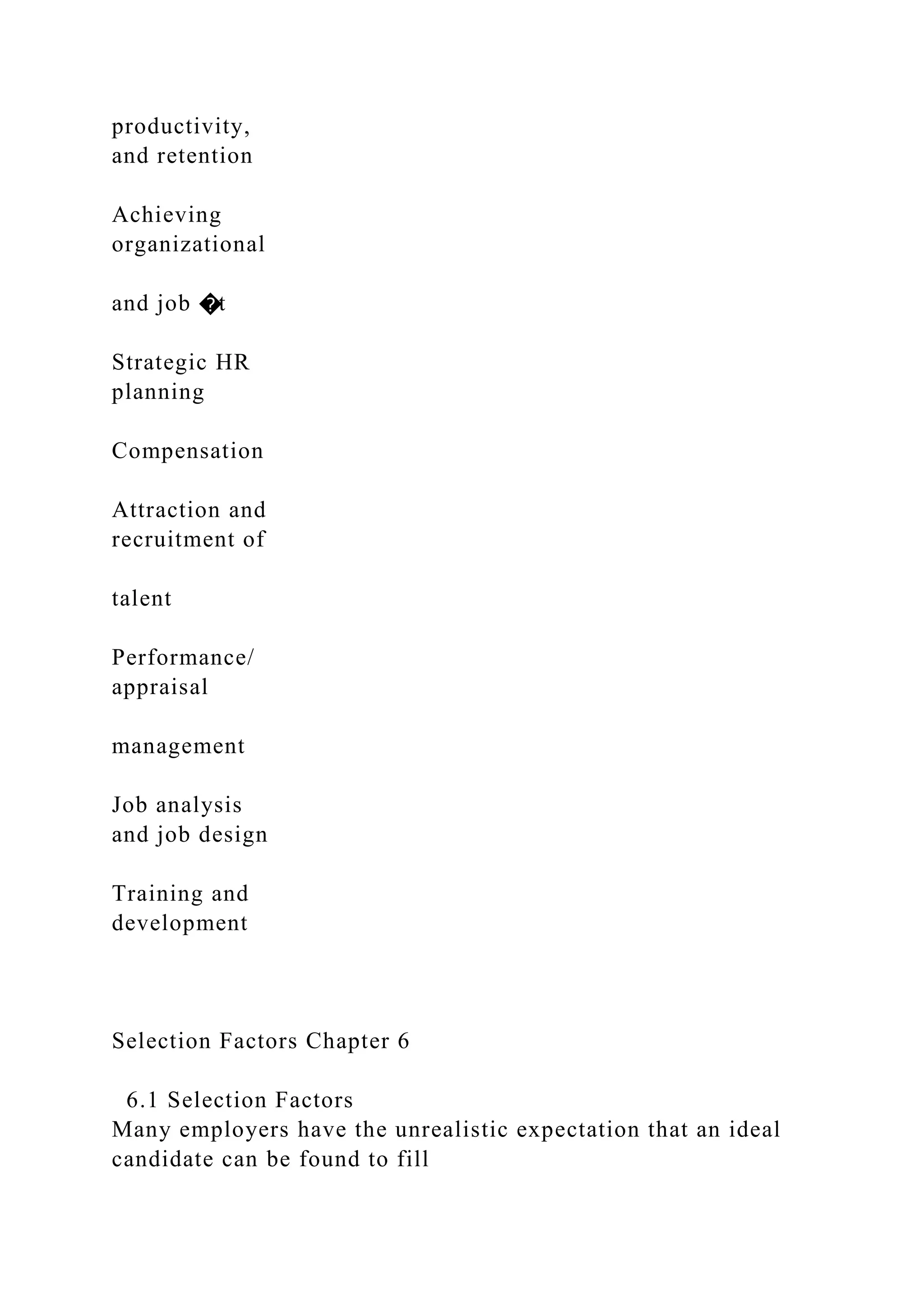 productivity,
and retention
Achieving
organizational
and job �t
Strategic HR
planning
Compensation
Attraction and
recruitment of
talent
Performance/
appraisal
management
Job analysis
and job design
Training and
development
Selection Factors Chapter 6
6.1 Selection Factors
Many employers have the unrealistic expectation that an ideal
candidate can be found to fill
 