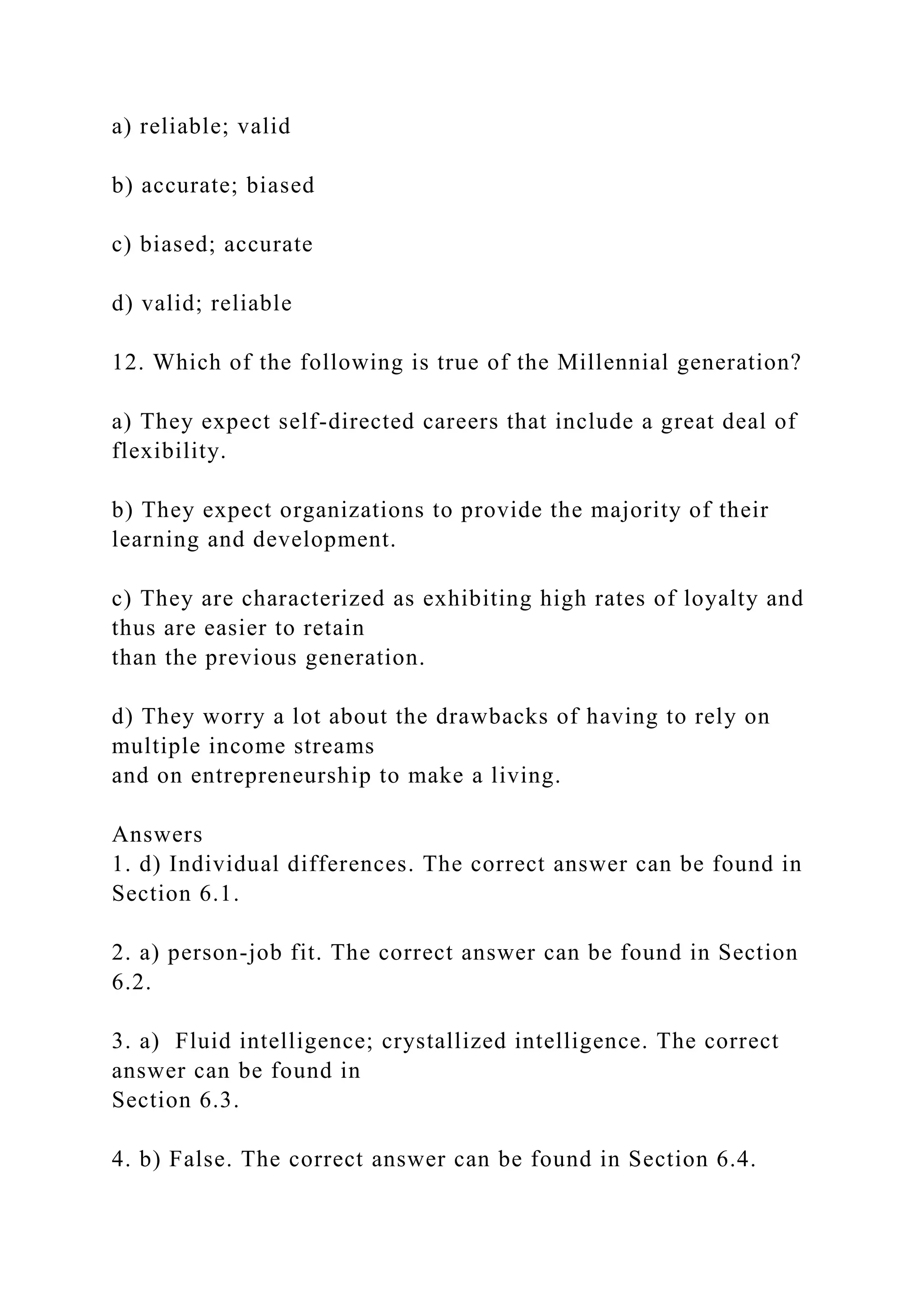 a) reliable; valid
b) accurate; biased
c) biased; accurate
d) valid; reliable
12. Which of the following is true of the Millennial generation?
a) They expect self-directed careers that include a great deal of
flexibility.
b) They expect organizations to provide the majority of their
learning and development.
c) They are characterized as exhibiting high rates of loyalty and
thus are easier to retain
than the previous generation.
d) They worry a lot about the drawbacks of having to rely on
multiple income streams
and on entrepreneurship to make a living.
Answers
1. d) Individual differences. The correct answer can be found in
Section 6.1.
2. a) person-job fit. The correct answer can be found in Section
6.2.
3. a) Fluid intelligence; crystallized intelligence. The correct
answer can be found in
Section 6.3.
4. b) False. The correct answer can be found in Section 6.4.
 