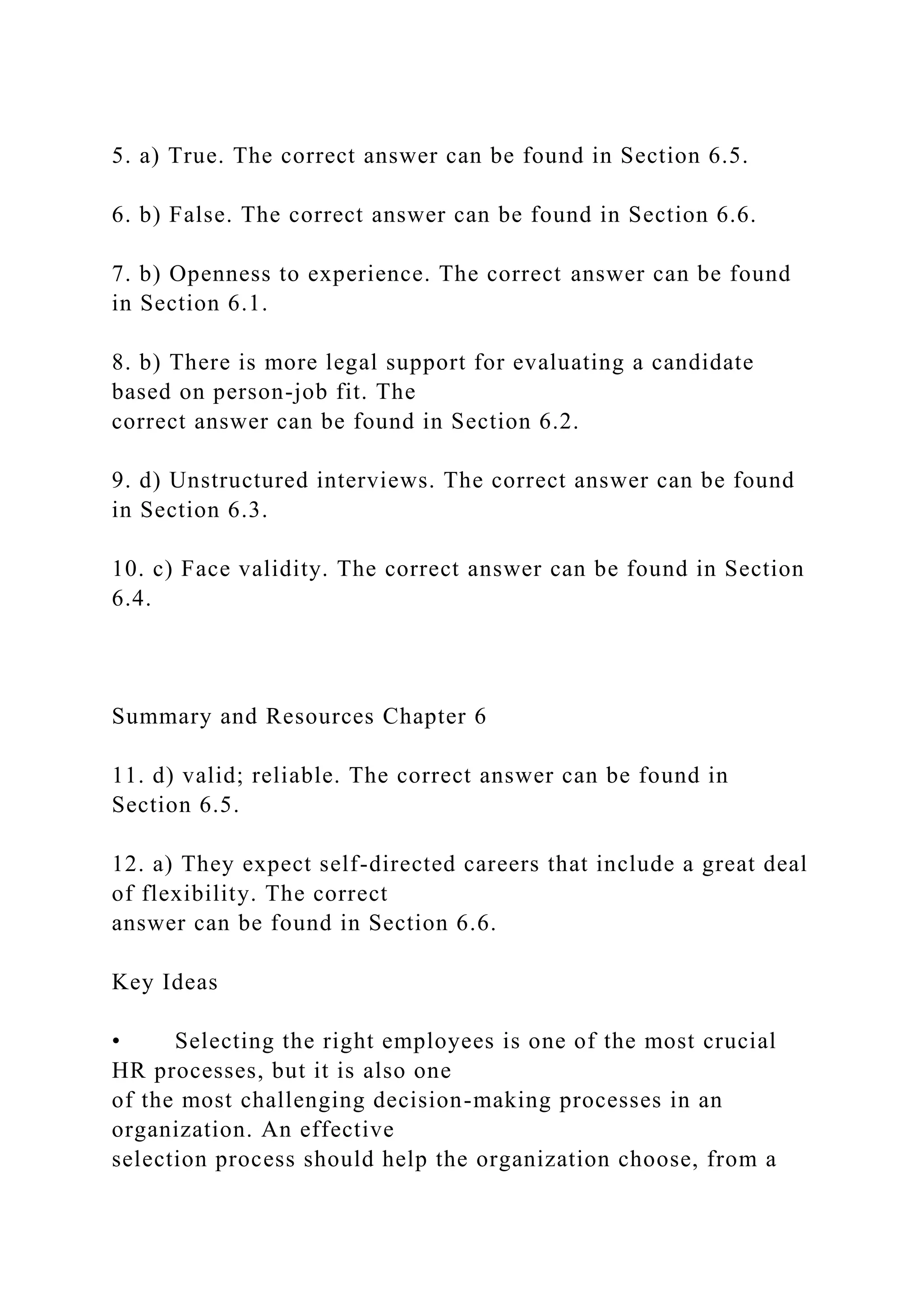 5. a) True. The correct answer can be found in Section 6.5.
6. b) False. The correct answer can be found in Section 6.6.
7. b) Openness to experience. The correct answer can be found
in Section 6.1.
8. b) There is more legal support for evaluating a candidate
based on person-job fit. The
correct answer can be found in Section 6.2.
9. d) Unstructured interviews. The correct answer can be found
in Section 6.3.
10. c) Face validity. The correct answer can be found in Section
6.4.
Summary and Resources Chapter 6
11. d) valid; reliable. The correct answer can be found in
Section 6.5.
12. a) They expect self-directed careers that include a great deal
of flexibility. The correct
answer can be found in Section 6.6.
Key Ideas
• Selecting the right employees is one of the most crucial
HR processes, but it is also one
of the most challenging decision-making processes in an
organization. An effective
selection process should help the organization choose, from a
 