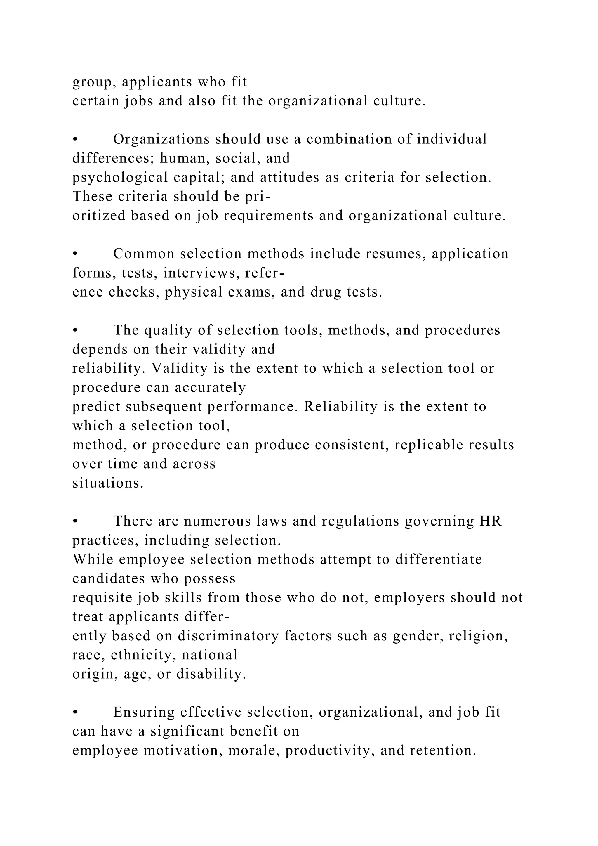 group, applicants who fit
certain jobs and also fit the organizational culture.
• Organizations should use a combination of individual
differences; human, social, and
psychological capital; and attitudes as criteria for selection.
These criteria should be pri-
oritized based on job requirements and organizational culture.
• Common selection methods include resumes, application
forms, tests, interviews, refer-
ence checks, physical exams, and drug tests.
• The quality of selection tools, methods, and procedures
depends on their validity and
reliability. Validity is the extent to which a selection tool or
procedure can accurately
predict subsequent performance. Reliability is the extent to
which a selection tool,
method, or procedure can produce consistent, replicable results
over time and across
situations.
• There are numerous laws and regulations governing HR
practices, including selection.
While employee selection methods attempt to differentiate
candidates who possess
requisite job skills from those who do not, employers should not
treat applicants differ-
ently based on discriminatory factors such as gender, religion,
race, ethnicity, national
origin, age, or disability.
• Ensuring effective selection, organizational, and job fit
can have a significant benefit on
employee motivation, morale, productivity, and retention.
 