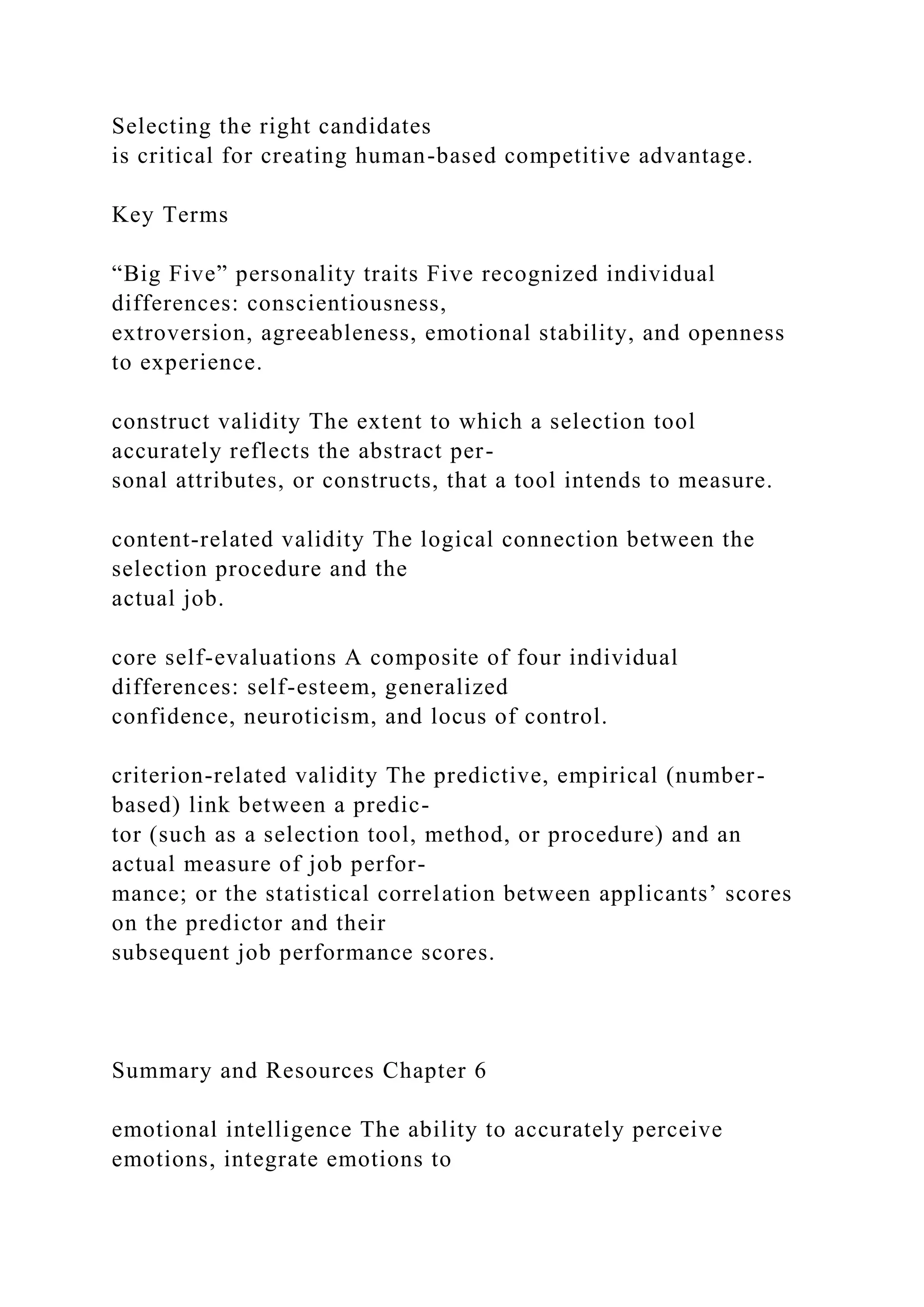 Selecting the right candidates
is critical for creating human-based competitive advantage.
Key Terms
“Big Five” personality traits Five recognized individual
differences: conscientiousness,
extroversion, agreeableness, emotional stability, and openness
to experience.
construct validity The extent to which a selection tool
accurately reflects the abstract per-
sonal attributes, or constructs, that a tool intends to measure.
content-related validity The logical connection between the
selection procedure and the
actual job.
core self-evaluations A composite of four individual
differences: self-esteem, generalized
confidence, neuroticism, and locus of control.
criterion-related validity The predictive, empirical (number-
based) link between a predic-
tor (such as a selection tool, method, or procedure) and an
actual measure of job perfor-
mance; or the statistical correlation between applicants’ scores
on the predictor and their
subsequent job performance scores.
Summary and Resources Chapter 6
emotional intelligence The ability to accurately perceive
emotions, integrate emotions to
 