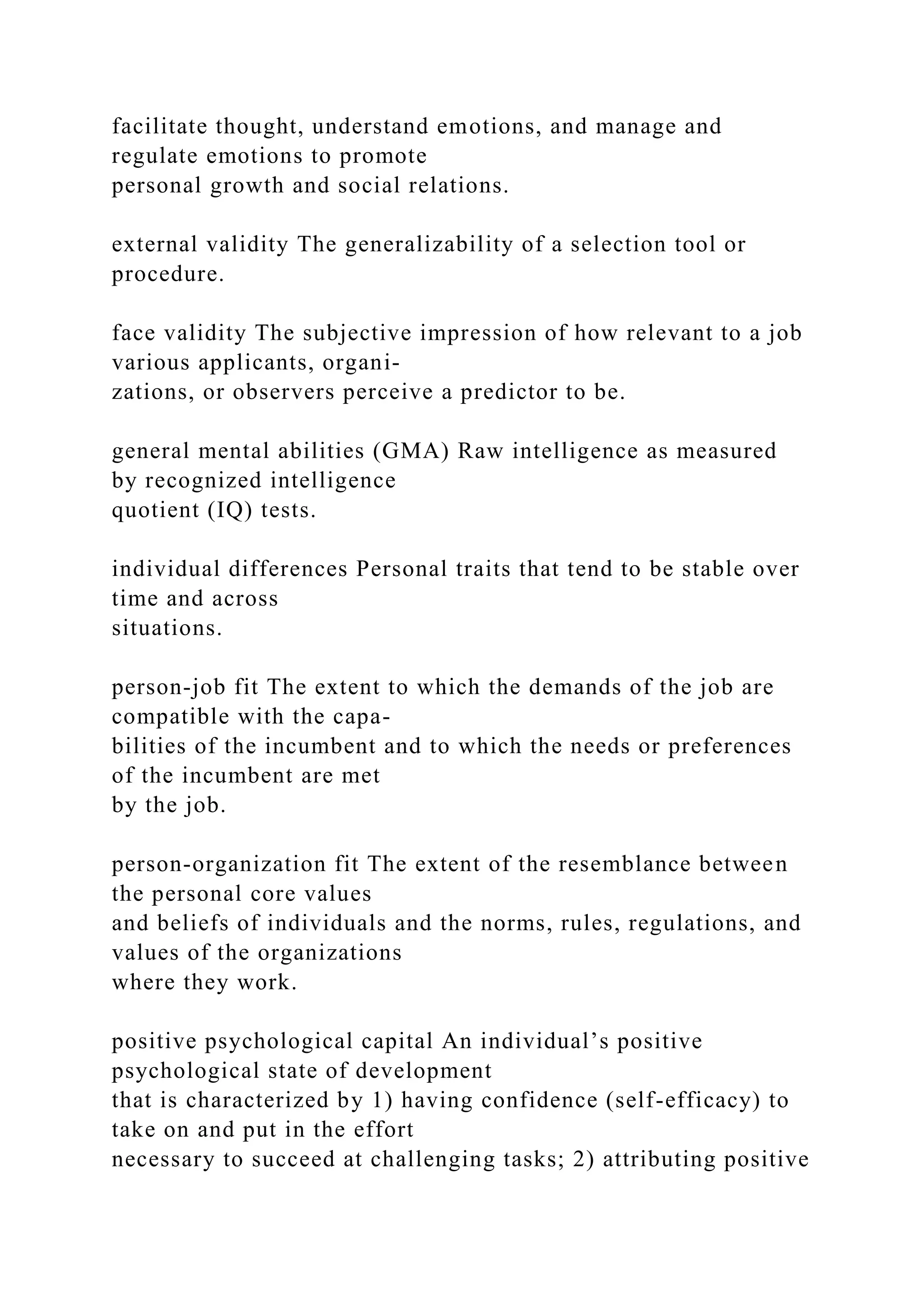 facilitate thought, understand emotions, and manage and
regulate emotions to promote
personal growth and social relations.
external validity The generalizability of a selection tool or
procedure.
face validity The subjective impression of how relevant to a job
various applicants, organi-
zations, or observers perceive a predictor to be.
general mental abilities (GMA) Raw intelligence as measured
by recognized intelligence
quotient (IQ) tests.
individual differences Personal traits that tend to be stable over
time and across
situations.
person-job fit The extent to which the demands of the job are
compatible with the capa-
bilities of the incumbent and to which the needs or preferences
of the incumbent are met
by the job.
person-organization fit The extent of the resemblance between
the personal core values
and beliefs of individuals and the norms, rules, regulations, and
values of the organizations
where they work.
positive psychological capital An individual’s positive
psychological state of development
that is characterized by 1) having confidence (self-efficacy) to
take on and put in the effort
necessary to succeed at challenging tasks; 2) attributing positive
 
