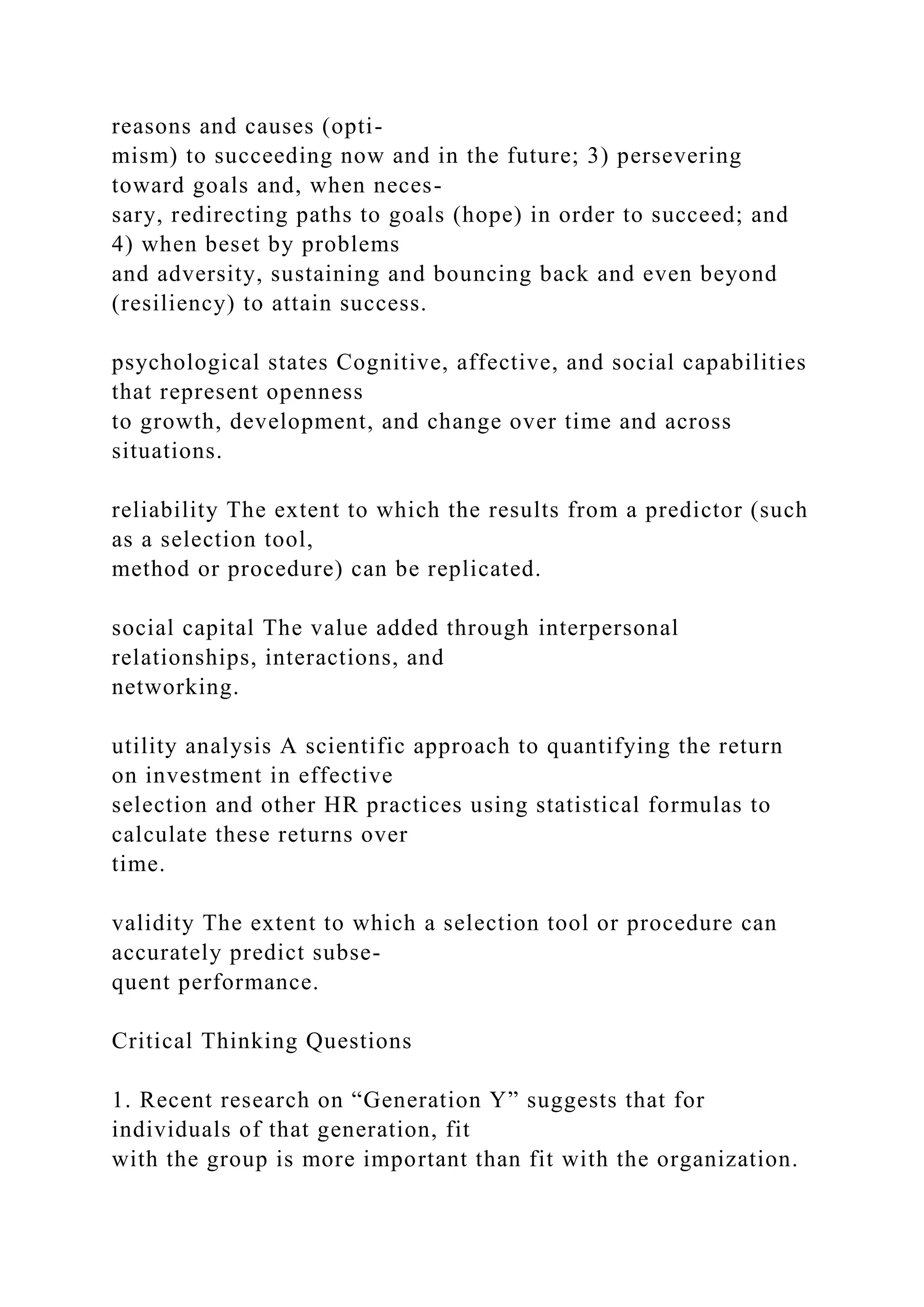 reasons and causes (opti-
mism) to succeeding now and in the future; 3) persevering
toward goals and, when neces-
sary, redirecting paths to goals (hope) in order to succeed; and
4) when beset by problems
and adversity, sustaining and bouncing back and even beyond
(resiliency) to attain success.
psychological states Cognitive, affective, and social capabilities
that represent openness
to growth, development, and change over time and across
situations.
reliability The extent to which the results from a predictor (such
as a selection tool,
method or procedure) can be replicated.
social capital The value added through interpersonal
relationships, interactions, and
networking.
utility analysis A scientific approach to quantifying the return
on investment in effective
selection and other HR practices using statistical formulas to
calculate these returns over
time.
validity The extent to which a selection tool or procedure can
accurately predict subse-
quent performance.
Critical Thinking Questions
1. Recent research on “Generation Y” suggests that for
individuals of that generation, fit
with the group is more important than fit with the organization.
 