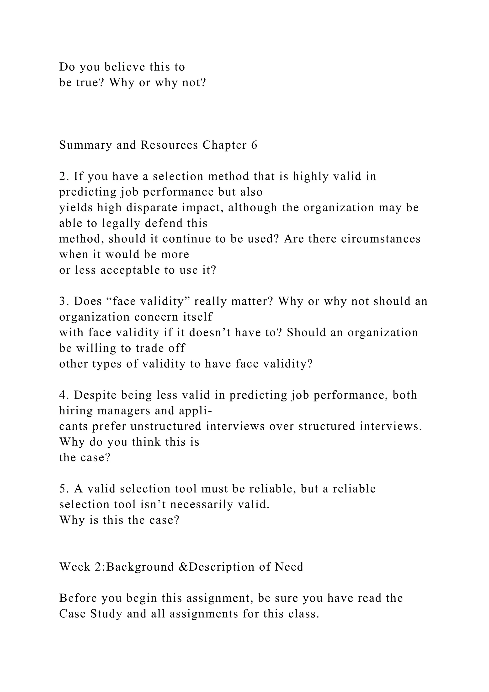 Do you believe this to
be true? Why or why not?
Summary and Resources Chapter 6
2. If you have a selection method that is highly valid in
predicting job performance but also
yields high disparate impact, although the organization may be
able to legally defend this
method, should it continue to be used? Are there circumstances
when it would be more
or less acceptable to use it?
3. Does “face validity” really matter? Why or why not should an
organization concern itself
with face validity if it doesn’t have to? Should an organization
be willing to trade off
other types of validity to have face validity?
4. Despite being less valid in predicting job performance, both
hiring managers and appli-
cants prefer unstructured interviews over structured interviews.
Why do you think this is
the case?
5. A valid selection tool must be reliable, but a reliable
selection tool isn’t necessarily valid.
Why is this the case?
Week 2:Background &Description of Need
Before you begin this assignment, be sure you have read the
Case Study and all assignments for this class.
 