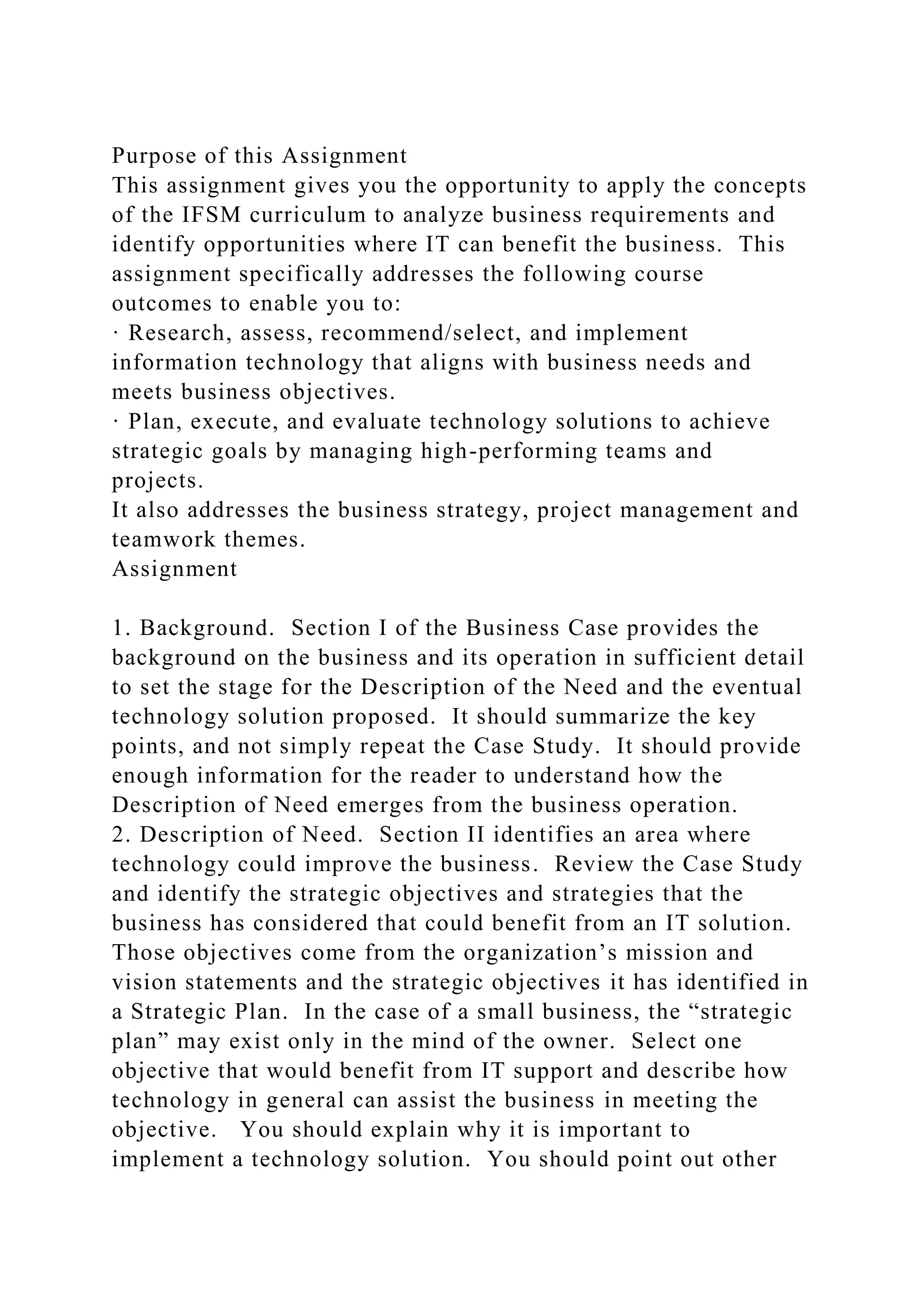 Purpose of this Assignment
This assignment gives you the opportunity to apply the concepts
of the IFSM curriculum to analyze business requirements and
identify opportunities where IT can benefit the business. This
assignment specifically addresses the following course
outcomes to enable you to:
· Research, assess, recommend/select, and implement
information technology that aligns with business needs and
meets business objectives.
· Plan, execute, and evaluate technology solutions to achieve
strategic goals by managing high-performing teams and
projects.
It also addresses the business strategy, project management and
teamwork themes.
Assignment
1. Background. Section I of the Business Case provides the
background on the business and its operation in sufficient detail
to set the stage for the Description of the Need and the eventual
technology solution proposed. It should summarize the key
points, and not simply repeat the Case Study. It should provide
enough information for the reader to understand how the
Description of Need emerges from the business operation.
2. Description of Need. Section II identifies an area where
technology could improve the business. Review the Case Study
and identify the strategic objectives and strategies that the
business has considered that could benefit from an IT solution.
Those objectives come from the organization’s mission and
vision statements and the strategic objectives it has identified in
a Strategic Plan. In the case of a small business, the “strategic
plan” may exist only in the mind of the owner. Select one
objective that would benefit from IT support and describe how
technology in general can assist the business in meeting the
objective. You should explain why it is important to
implement a technology solution. You should point out other
 