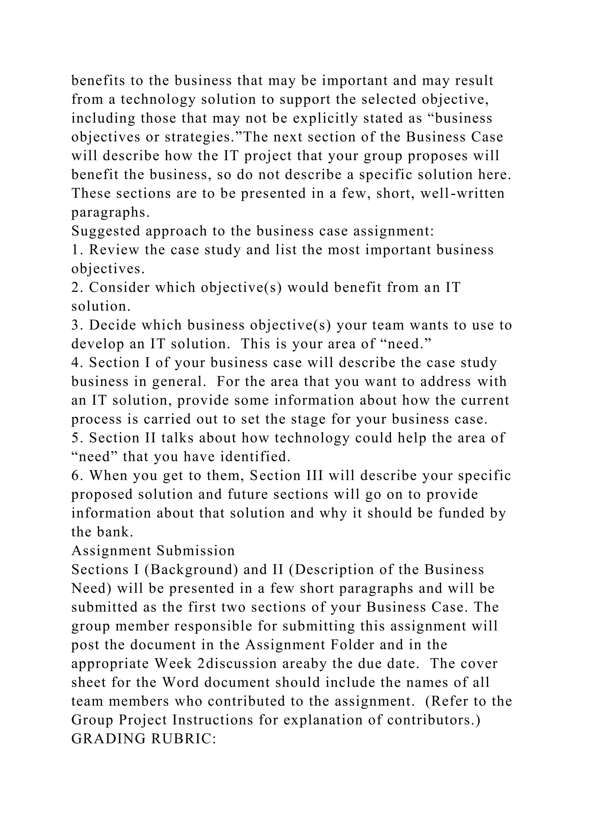 benefits to the business that may be important and may result
from a technology solution to support the selected objective,
including those that may not be explicitly stated as “business
objectives or strategies.”The next section of the Business Case
will describe how the IT project that your group proposes will
benefit the business, so do not describe a specific solution here.
These sections are to be presented in a few, short, well-written
paragraphs.
Suggested approach to the business case assignment:
1. Review the case study and list the most important business
objectives.
2. Consider which objective(s) would benefit from an IT
solution.
3. Decide which business objective(s) your team wants to use to
develop an IT solution. This is your area of “need.”
4. Section I of your business case will describe the case study
business in general. For the area that you want to address with
an IT solution, provide some information about how the current
process is carried out to set the stage for your business case.
5. Section II talks about how technology could help the area of
“need” that you have identified.
6. When you get to them, Section III will describe your specific
proposed solution and future sections will go on to provide
information about that solution and why it should be funded by
the bank.
Assignment Submission
Sections I (Background) and II (Description of the Business
Need) will be presented in a few short paragraphs and will be
submitted as the first two sections of your Business Case. The
group member responsible for submitting this assignment will
post the document in the Assignment Folder and in the
appropriate Week 2discussion areaby the due date. The cover
sheet for the Word document should include the names of all
team members who contributed to the assignment. (Refer to the
Group Project Instructions for explanation of contributors.)
GRADING RUBRIC:
 