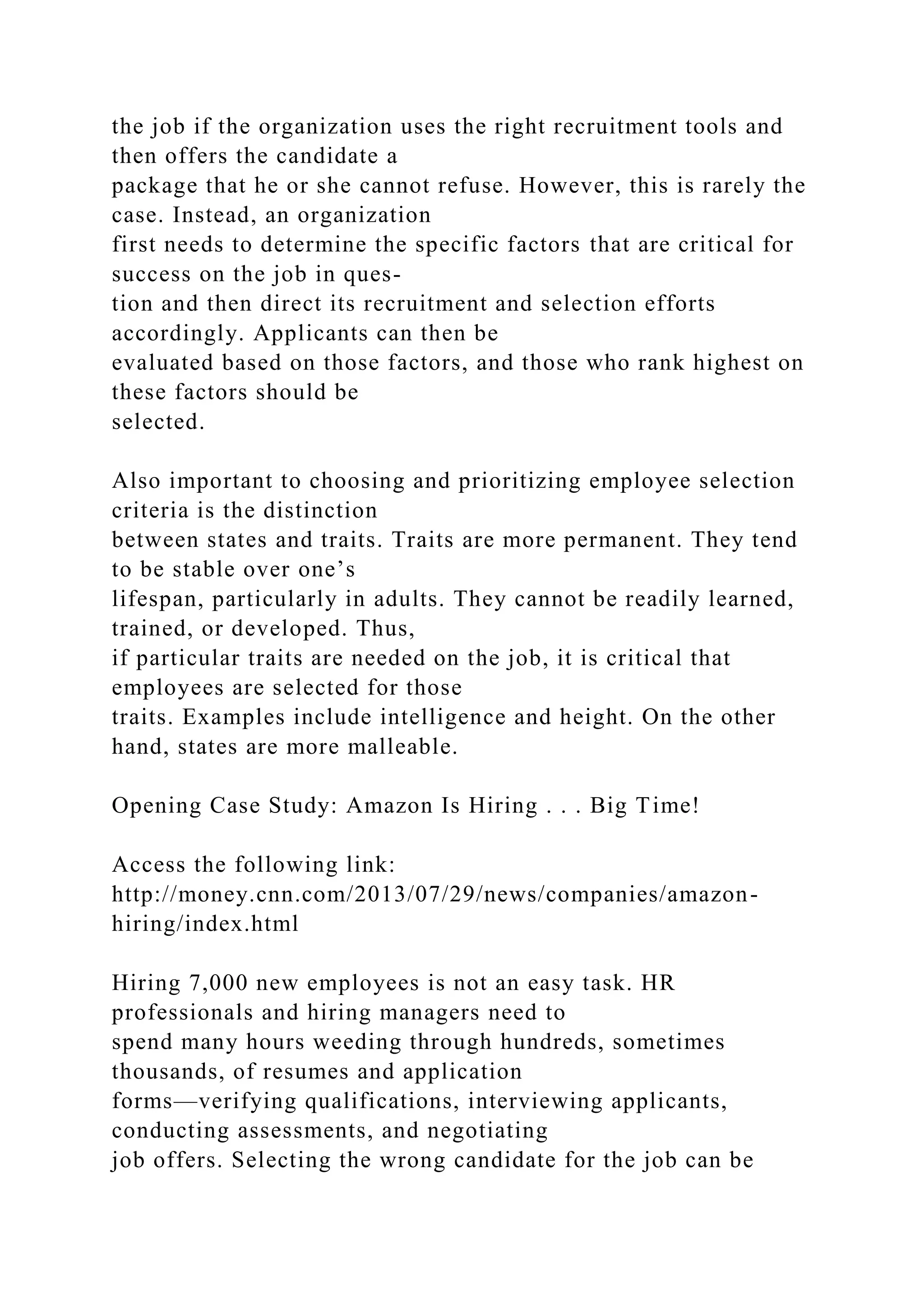 the job if the organization uses the right recruitment tools and
then offers the candidate a
package that he or she cannot refuse. However, this is rarely the
case. Instead, an organization
first needs to determine the specific factors that are critical for
success on the job in ques-
tion and then direct its recruitment and selection efforts
accordingly. Applicants can then be
evaluated based on those factors, and those who rank highest on
these factors should be
selected.
Also important to choosing and prioritizing employee selection
criteria is the distinction
between states and traits. Traits are more permanent. They tend
to be stable over one’s
lifespan, particularly in adults. They cannot be readily learned,
trained, or developed. Thus,
if particular traits are needed on the job, it is critical that
employees are selected for those
traits. Examples include intelligence and height. On the other
hand, states are more malleable.
Opening Case Study: Amazon Is Hiring . . . Big Time!
Access the following link:
http://money.cnn.com/2013/07/29/news/companies/amazon-
hiring/index.html
Hiring 7,000 new employees is not an easy task. HR
professionals and hiring managers need to
spend many hours weeding through hundreds, sometimes
thousands, of resumes and application
forms—verifying qualifications, interviewing applicants,
conducting assessments, and negotiating
job offers. Selecting the wrong candidate for the job can be
 