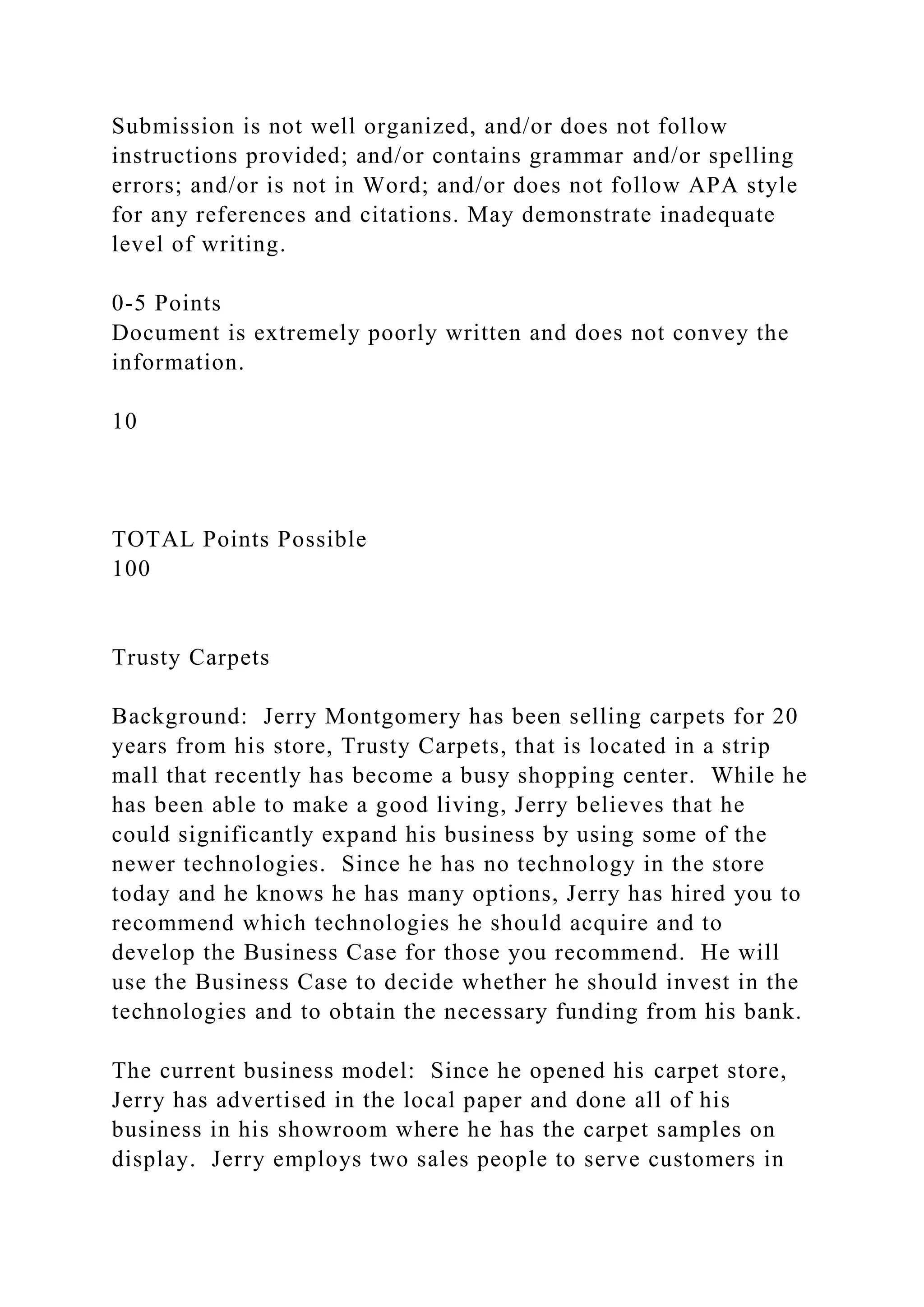 Submission is not well organized, and/or does not follow
instructions provided; and/or contains grammar and/or spelling
errors; and/or is not in Word; and/or does not follow APA style
for any references and citations. May demonstrate inadequate
level of writing.
0-5 Points
Document is extremely poorly written and does not convey the
information.
10
TOTAL Points Possible
100
Trusty Carpets
Background: Jerry Montgomery has been selling carpets for 20
years from his store, Trusty Carpets, that is located in a strip
mall that recently has become a busy shopping center. While he
has been able to make a good living, Jerry believes that he
could significantly expand his business by using some of the
newer technologies. Since he has no technology in the store
today and he knows he has many options, Jerry has hired you to
recommend which technologies he should acquire and to
develop the Business Case for those you recommend. He will
use the Business Case to decide whether he should invest in the
technologies and to obtain the necessary funding from his bank.
The current business model: Since he opened his carpet store,
Jerry has advertised in the local paper and done all of his
business in his showroom where he has the carpet samples on
display. Jerry employs two sales people to serve customers in
 