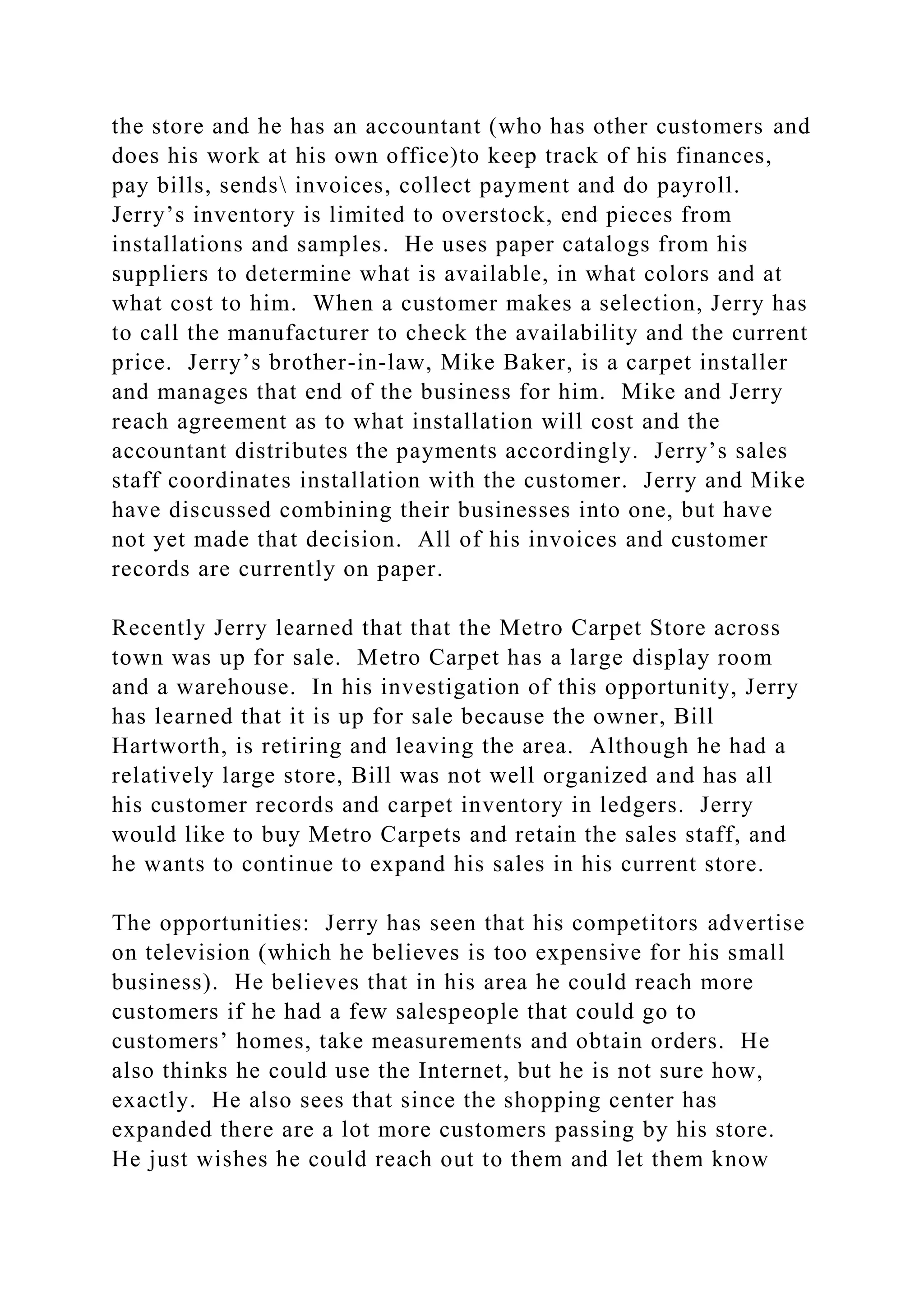 the store and he has an accountant (who has other customers and
does his work at his own office)to keep track of his finances,
pay bills, sends invoices, collect payment and do payroll.
Jerry’s inventory is limited to overstock, end pieces from
installations and samples. He uses paper catalogs from his
suppliers to determine what is available, in what colors and at
what cost to him. When a customer makes a selection, Jerry has
to call the manufacturer to check the availability and the current
price. Jerry’s brother-in-law, Mike Baker, is a carpet installer
and manages that end of the business for him. Mike and Jerry
reach agreement as to what installation will cost and the
accountant distributes the payments accordingly. Jerry’s sales
staff coordinates installation with the customer. Jerry and Mike
have discussed combining their businesses into one, but have
not yet made that decision. All of his invoices and customer
records are currently on paper.
Recently Jerry learned that that the Metro Carpet Store across
town was up for sale. Metro Carpet has a large display room
and a warehouse. In his investigation of this opportunity, Jerry
has learned that it is up for sale because the owner, Bill
Hartworth, is retiring and leaving the area. Although he had a
relatively large store, Bill was not well organized and has all
his customer records and carpet inventory in ledgers. Jerry
would like to buy Metro Carpets and retain the sales staff, and
he wants to continue to expand his sales in his current store.
The opportunities: Jerry has seen that his competitors advertise
on television (which he believes is too expensive for his small
business). He believes that in his area he could reach more
customers if he had a few salespeople that could go to
customers’ homes, take measurements and obtain orders. He
also thinks he could use the Internet, but he is not sure how,
exactly. He also sees that since the shopping center has
expanded there are a lot more customers passing by his store.
He just wishes he could reach out to them and let them know
 
