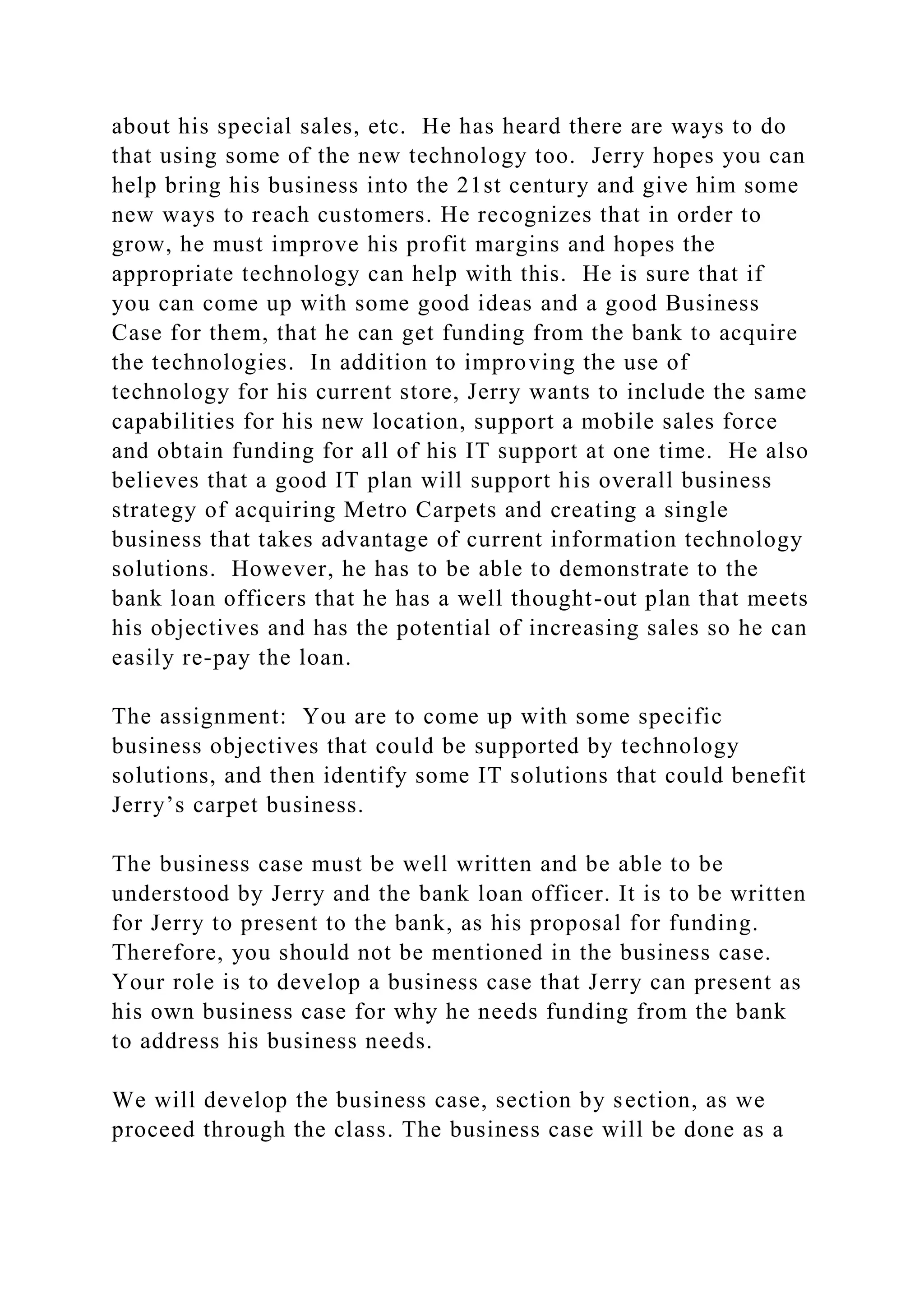 about his special sales, etc. He has heard there are ways to do
that using some of the new technology too. Jerry hopes you can
help bring his business into the 21st century and give him some
new ways to reach customers. He recognizes that in order to
grow, he must improve his profit margins and hopes the
appropriate technology can help with this. He is sure that if
you can come up with some good ideas and a good Business
Case for them, that he can get funding from the bank to acquire
the technologies. In addition to improving the use of
technology for his current store, Jerry wants to include the same
capabilities for his new location, support a mobile sales force
and obtain funding for all of his IT support at one time. He also
believes that a good IT plan will support his overall business
strategy of acquiring Metro Carpets and creating a single
business that takes advantage of current information technology
solutions. However, he has to be able to demonstrate to the
bank loan officers that he has a well thought-out plan that meets
his objectives and has the potential of increasing sales so he can
easily re-pay the loan.
The assignment: You are to come up with some specific
business objectives that could be supported by technology
solutions, and then identify some IT solutions that could benefit
Jerry’s carpet business.
The business case must be well written and be able to be
understood by Jerry and the bank loan officer. It is to be written
for Jerry to present to the bank, as his proposal for funding.
Therefore, you should not be mentioned in the business case.
Your role is to develop a business case that Jerry can present as
his own business case for why he needs funding from the bank
to address his business needs.
We will develop the business case, section by section, as we
proceed through the class. The business case will be done as a
 