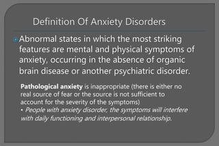 Abnormal states in which the most striking
features are mental and physical symptoms of
anxiety, occurring in the absence of organic
brain disease or another psychiatric disorder.
Pathological anxiety is inappropriate (there is either no
real source of fear or the source is not sufficient to
account for the severity of the symptoms)
• People with anxiety disorder, the symptoms will interfere
with daily functioning and interpersonal relationship.
 