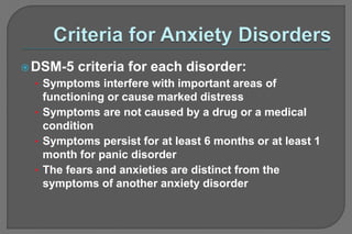 DSM-5 criteria for each disorder:
• Symptoms interfere with important areas of
functioning or cause marked distress
• Symptoms are not caused by a drug or a medical
condition
• Symptoms persist for at least 6 months or at least 1
month for panic disorder
• The fears and anxieties are distinct from the
symptoms of another anxiety disorder
 