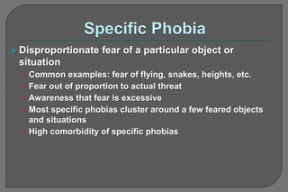  Disproportionate fear of a particular object or
situation
• Common examples: fear of flying, snakes, heights, etc.
• Fear out of proportion to actual threat
• Awareness that fear is excessive
• Most specific phobias cluster around a few feared objects
and situations
• High comorbidity of specific phobias
 