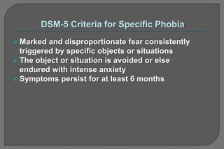  Marked and disproportionate fear consistently
triggered by specific objects or situations
 The object or situation is avoided or else
endured with intense anxiety
 Symptoms persist for at least 6 months
 