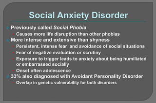  Previously called Social Phobia
• Causes more life disruption than other phobias
 More intense and extensive than shyness
• Persistent, intense fear and avoidance of social situations
• Fear of negative evaluation or scrutiny
• Exposure to trigger leads to anxiety about being humiliated
or embarrassed socially
• Onset often adolescence
 33% also diagnosed with Avoidant Personality Disorder
• Overlap in genetic vulnerability for both disorders
 
