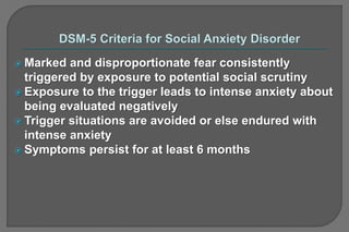  Marked and disproportionate fear consistently
triggered by exposure to potential social scrutiny
 Exposure to the trigger leads to intense anxiety about
being evaluated negatively
 Trigger situations are avoided or else endured with
intense anxiety
 Symptoms persist for at least 6 months
 