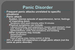  Frequent panic attacks unrelated to specific
situations
 Panic attack
• Sudden, intense episode of apprehension, terror, feelings
of impending doom
 Symptoms reach peak intensity within 10 minutes
• Physical symptoms can include:
 Labored breathing, heart palpitations, nausea, upset stomach, chest
pain, feelings of choking and smothering, dizziness, sweating,
lightheadedness, chills, heat sensations, and trembling
• Other symptoms may include:
 Depersonalization
 Derealization
 Fears of going crazy, losing control, or dying
 25% of people will experience a single panic attack (not the
same as panic disorder)
 