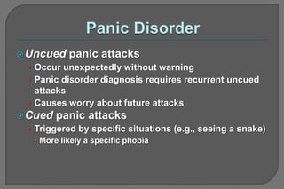 Uncued panic attacks
• Occur unexpectedly without warning
• Panic disorder diagnosis requires recurrent uncued
attacks
• Causes worry about future attacks
Cued panic attacks
• Triggered by specific situations (e.g., seeing a snake)
 More likely a specific phobia
 
