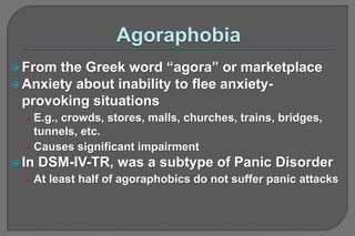 From the Greek word “agora” or marketplace
Anxiety about inability to flee anxiety-
provoking situations
• E.g., crowds, stores, malls, churches, trains, bridges,
tunnels, etc.
• Causes significant impairment
In DSM-IV-TR, was a subtype of Panic Disorder
• At least half of agoraphobics do not suffer panic attacks
 