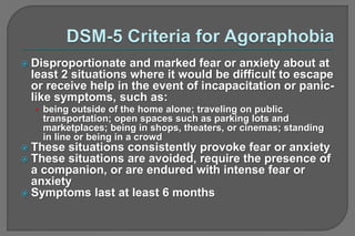  Disproportionate and marked fear or anxiety about at
least 2 situations where it would be difficult to escape
or receive help in the event of incapacitation or panic-
like symptoms, such as:
• being outside of the home alone; traveling on public
transportation; open spaces such as parking lots and
marketplaces; being in shops, theaters, or cinemas; standing
in line or being in a crowd
 These situations consistently provoke fear or anxiety
 These situations are avoided, require the presence of
a companion, or are endured with intense fear or
anxiety
 Symptoms last at least 6 months
 