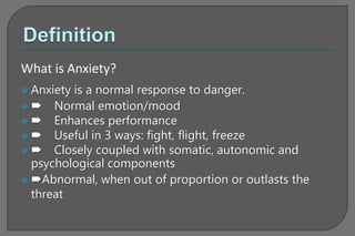  Anxiety is a normal response to danger.
  Normal emotion/mood
  Enhances performance
  Useful in 3 ways: fight, flight, freeze
  Closely coupled with somatic, autonomic and
psychological components
 Abnormal, when out of proportion or outlasts the
threat
What is Anxiety?
 
