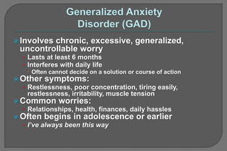  Involves chronic, excessive, generalized,
uncontrollable worry
• Lasts at least 6 months
• Interferes with daily life
 Often cannot decide on a solution or course of action
 Other symptoms:
• Restlessness, poor concentration, tiring easily,
restlessness, irritability, muscle tension
 Common worries:
• Relationships, health, finances, daily hassles
 Often begins in adolescence or earlier
• I’ve always been this way
 