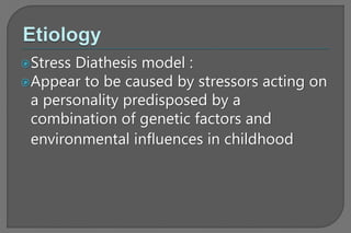 Stress Diathesis model :
Appear to be caused by stressors acting on
a personality predisposed by a
combination of genetic factors and
environmental influences in childhood
 
