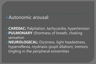 Autonomic arousal:
CARDIAC: Palpitation, tachycardia, hypertension
PULMONARY :Shortness of breath, choking
sensation
NEUROLOGICAL: Dizziness, light headedness,
hyperreflexia, mydriasis (pupil dilation), tremors,
tingling in the peripheral extremities
 