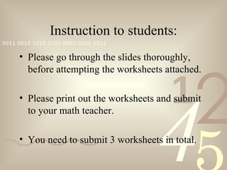 Instruction to students:
0011 0010 1010 1101 0001 0100 1011

     • Please go through the slides thoroughly,




                                               2
       before attempting the worksheets attached.


                                         1
                                      4
     • Please print out the worksheets and submit
       to your math teacher.

     • You need to submit 3 worksheets in total.
 