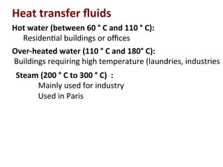 Over-­‐heated	
  water	
  (110	
  °	
  C	
  and	
  180°	
  C):	
  
	
  Buildings	
  requiring	
  high	
  temperature	
  (laundries,	
  industries	
  
Heat	
  transfer	
  ﬂuids	
  
Hot	
  water	
  (between	
  60	
  °	
  C	
  and	
  110	
  °	
  C):	
  
	
  Residen(al	
  buildings	
  or	
  oﬃces	
  
Steam	
  (200	
  °	
  C	
  to	
  300	
  °	
  C)	
  	
  :	
  
Mainly	
  used	
  for	
  industry	
  
Used	
  in	
  Paris	
  
 