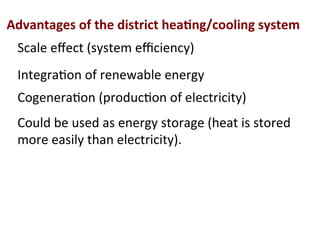 Advantages	
  of	
  the	
  district	
  hea2ng/cooling	
  system	
  
Scale	
  eﬀect	
  (system	
  eﬃciency)	
  
Cogenera(on	
  (produc(on	
  of	
  electricity)	
  
Could	
  be	
  used	
  as	
  energy	
  storage	
  (heat	
  is	
  stored	
  
more	
  easily	
  than	
  electricity).	
  
Integra(on	
  of	
  renewable	
  energy	
  	
  
 