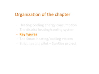 Organiza(on	
  of	
  the	
  chapter	
  	
  
-­‐  Hea(ng	
  cooling	
  energy	
  consump(on	
  	
  
-­‐  The	
  district	
  hea(ng/cooling	
  system	
  
-­‐  Key	
  ﬁgures	
  
-­‐  The	
  Smart	
  hea(ng/cooling	
  system	
  
-­‐  Strict	
  hea(ng	
  pilot	
  –	
  SunRise	
  project	
  
 