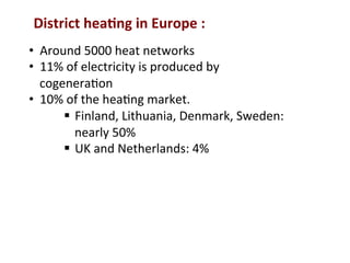 District	
  hea2ng	
  in	
  Europe	
  :	
  
•  Around	
  5000	
  heat	
  networks	
  
•  11%	
  of	
  electricity	
  is	
  produced	
  by	
  
cogenera(on	
  
•  10%	
  of	
  the	
  hea(ng	
  market.	
  
§  Finland,	
  Lithuania,	
  Denmark,	
  Sweden:	
  
nearly	
  50%	
  
§  UK	
  and	
  Netherlands:	
  4%	
  
 